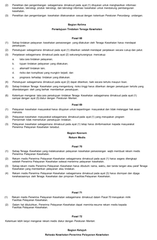 (2) Penelitian dan pengembangan sebagaimana dimaksud pada ayat (1) ditujukan untuk menghasilkan informasi
kesehatan, teknologi, produk teknologi, dan teknologi informasi kesehatan untuk mendukung pembangunan
kesehatan.
(3) Penelitian dan pengembangan kesehatan dilaksanakan sesuai dengan ketentuan Peraturan Perundang- undangan.
Bagian Kelima
Persetujuan Tindakan Tenaga Kesehatan
Pasal 68
(1) Setiap tindakan pelayanan kesehatan perseorangan yang dilakukan oleh Tenaga Kesehatan harus mendapat
persetujuan.
(2) Persetujuan sebagaimana dimaksud pada ayat (1) diberikan setelah mendapat penjelasan secara cukup dan patut.
(3) Penjelasan sebagaimana dimaksud pada ayat (2) sekurang-kurangnya mencakup:
a. tata cara tindakan pelayanan;
b. tujuan tindakan pelayanan yang dilakukan;
c. alternatif tindakan lain;
d. risiko dan komplikasi yang mungkin terjadi; dan
e. prognosis terhadap tindakan yang dilakukan.
(4) Persetujuan sebagaimana dimaksud pada ayat (2) dapat diberikan, baik secara tertulis maupun lisan.
(5) Setiap tindakan Tenaga Kesehatan yang mengandung risiko tinggi harus diberikan dengan persetujuan tertulis yang
ditandatangani oleh yang berhak memberikan persetujuan.
(6) Ketentuan mengenai tata cara persetujuan tindakan Tenaga Kesehatan sebagaimana dimaksud pada ayat (1)
sampai dengan ayat (5) diatur dengan Peraturan Menteri.
Pasal 69
(1) Pelayanan kesehatan masyarakat harus ditujukan untuk kepentingan masyarakat dan tidak melanggar hak asasi
manusia.
(2) Pelayanan kesehatan masyarakat sebagaimana dimaksud pada ayat (1) yang merupakan program
Pemerintah tidak memerlukan persetujuan tindakan.
(3) Pelayanan kesehatan sebagaimana dimaksud pada ayat (1) tetap harus diinformasikan kepada masyarakat
Penerima Pelayanan Kesehatan tersebut.
Bagian Keenam
Rekam Medis
Pasal 70
(1) Setiap Tenaga Kesehatan yang melaksanakan pelayanan kesehatan perseorangan wajib membuat rekam medis
Penerima Pelayanan Kesehatan.
(2) Rekam medis Penerima Pelayanan Kesehatan sebagaimana dimaksud pada ayat (1) harus segera dilengkapi
setelah Penerima Pelayanan Kesehatan selesai menerima pelayanan kesehatan.
(3) Setiap rekam medis Penerima Pelayanan Kesehatan harus dibubuhi nama, waktu, dan tanda tangan atau paraf Tenaga
Kesehatan yang memberikan pelayanan atau tindakan.
(4) Rekam medis Penerima Pelayanan Kesehatan sebagaimana dimaksud pada ayat (3) harus disimpan dan dijaga
kerahasiaannya oleh Tenaga Kesehatan dan pimpinan Fasilitas Pelayanan Kesehatan.
Pasal 71
(1) Rekam medis Penerima Pelayanan Kesehatan sebagaimana dimaksud dalam Pasal 70 merupakan milik
Fasilitas Pelayanan Kesehatan.
(2) Dalam hal dibutuhkan, Penerima Pelayanan Kesehatan dapat meminta resume rekam medis kepada
Fasilitas Pelayanan Kesehatan.
Pasal 72
Ketentuan lebih lanjut mengenai rekam medis diatur dengan Peraturan Menteri.
Bagian Ketujuh
Rahasia Kesehatan Penerima Pelayanan Kesehatan
 