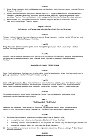 Pasal 73
(1) Setiap Tenaga Kesehatan dalam melaksanakan pelayanan kesehatan wajib menyimpan rahasia kesehatan Penerima
Pelayanan Kesehatan.
(2) Rahasia kesehatan Penerima Pelayanan Kesehatan dapat dibuka hanya untuk kepentingan kesehatan Penerima
Pelayanan Kesehatan, pemenuhan permintaan aparatur penegak hukum bagi kepentingan penegakan hukum,
permintaan Penerima Pelayanan Kesehatan sendiri, atau pemenuhan ketentuan Peraturan Perundang-undangan.
(3) Ketentuan lebih lanjut tentang rahasia kesehatan Penerima Pelayanan Kesehatan sebagaimana dimaksud
pada ayat (2) diatur dengan Peraturan Menteri.
Bagian Kedelapan
Pelindungan bagi Tenaga Kesehatan dan Penerima Pelayanan Kesehatan
Pasal 74
Pimpinan Fasilitas Pelayanan Kesehatan dilarang mengizinkan Tenaga Kesehatan yang tidak memiliki STR dan izin untuk
menjalankan praktik di Fasilitas Pelayanan Kesehatan.
Pasal 75
Tenaga Kesehatan dalam menjalankan praktik berhak mendapatkan pelindungan hukum sesuai dengan ketentuan
Peraturan Perundang-undangan.
Pasal 76
Pimpinan Fasilitas Pelayanan Kesehatan dalam meningkatkan dan menjaga mutu pemberian pelayanan kesehatan dapat
membentuk komite atau panitia atau tim untuk kelompok Tenaga Kesehatan di lingkungan Fasilitas Pelayanan
Kesehatan.
BAB XI PENYELESAIAN PERSELISIHAN
Pasal 77
Setiap Penerima Pelayanan Kesehatan yang dirugikan akibat kesalahan atau kelalaian Tenaga Kesehatan dapat meminta
ganti rugi sesuai dengan ketentuan Peraturan Perundang-undangan.
Pasal 78
Dalam hal Tenaga Kesehatan diduga melakukan kelalaian dalam menjalankan profesinya yang menyebabkan kerugian
kepada penerima pelayanan kesehatan, perselisihan yang timbul akibat kelalaian tersebut harus diselesaikan terlebih
dahulu melalui penyelesaian sengketa di luar pengadilan sesuai dengan ketentuan Peraturan Perundang-undangan.
Pasal 79
Penyelesaian perselisihan antara Tenaga Kesehatan dan Fasilitas Pelayanan Kesehatan dilaksanakan sesuai
dengan ketentuan Peraturan Perundang-undangan.
BAB XII
PEMBINAAN DAN PENGAWASAN
Pasal 80
Pemerintah dan Pemerintah Daerah melakukan pembinaan dan pengawasan kepada Tenaga Kesehatan dengan
melibatkan konsil masing-masing Tenaga Kesehatan dan Organisasi Profesi sesuai dengan kewenangannya.
Pasal 81
(1) Pembinaan dan pengawasan sebagaimana dimaksud dalam Pasal 80 diarahkan untuk:
a. meningkatkan mutu pelayanan kesehatan yang diberikan oleh Tenaga Kesehatan;
b. melindungi Penerima Pelayanan Kesehatan dan masyarakat atas tindakan yang dilakukan Tenaga Kesehatan; dan
c. memberikan kepastian hukum bagi masyarakat dan Tenaga Kesehatan.
(2) Ketentuan lebih lanjut mengenai pembinaan dan pengawasan sebagaimana dimaksud pada ayat (1) diatur dengan
Peraturan Pemerintah.
BAB XIII
SANKSI ADMINISTRATIF
 