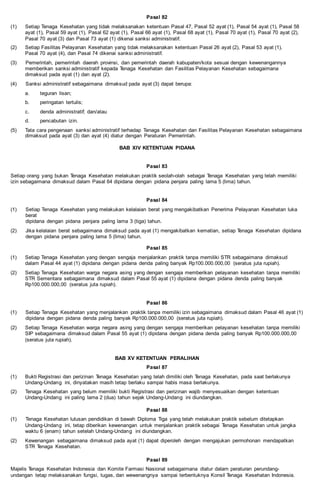 Pasal 82
(1) Setiap Tenaga Kesehatan yang tidak melaksanakan ketentuan Pasal 47, Pasal 52 ayat (1), Pasal 54 ayat (1), Pasal 58
ayat (1), Pasal 59 ayat (1), Pasal 62 ayat (1), Pasal 66 ayat (1), Pasal 68 ayat (1), Pasal 70 ayat (1), Pasal 70 ayat (2),
Pasal 70 ayat (3) dan Pasal 73 ayat (1) dikenai sanksi administratif.
(2) Setiap Fasilitas Pelayanan Kesehatan yang tidak melaksanakan ketentuan Pasal 26 ayat (2), Pasal 53 ayat (1),
Pasal 70 ayat (4), dan Pasal 74 dikenai sanksi administratif.
(3) Pemerintah, pemerintah daerah provinsi, dan pemerintah daerah kabupaten/kota sesuai dengan kewenangannya
memberikan sanksi administratif kepada Tenaga Kesehatan dan Fasilitas Pelayanan Kesehatan sebagaimana
dimaksud pada ayat (1) dan ayat (2).
(4) Sanksi administratif sebagaimana dimaksud pada ayat (3) dapat berupa:
a. teguran lisan;
b. peringatan tertulis;
c. denda administratif; dan/atau
d. pencabutan izin.
(5) Tata cara pengenaan sanksi administratif terhadap Tenaga Kesehatan dan Fasilitas Pelayanan Kesehatan sebagaimana
dimaksud pada ayat (3) dan ayat (4) diatur dengan Peraturan Pemerintah.
BAB XIV KETENTUAN PIDANA
Pasal 83
Setiap orang yang bukan Tenaga Kesehatan melakukan praktik seolah-olah sebagai Tenaga Kesehatan yang telah memiliki
izin sebagaimana dimaksud dalam Pasal 64 dipidana dengan pidana penjara paling lama 5 (lima) tahun.
Pasal 84
(1) Setiap Tenaga Kesehatan yang melakukan kelalaian berat yang mengakibatkan Penerima Pelayanan Kesehatan luka
berat
dipidana dengan pidana penjara paling lama 3 (tiga) tahun.
(2) Jika kelalaian berat sebagaimana dimaksud pada ayat (1) mengakibatkan kematian, setiap Tenaga Kesehatan dipidana
dengan pidana penjara paling lama 5 (lima) tahun.
Pasal 85
(1) Setiap Tenaga Kesehatan yang dengan sengaja menjalankan praktik tanpa memiliki STR sebagaimana dimaksud
dalam Pasal 44 ayat (1) dipidana dengan pidana denda paling banyak Rp100.000.000,00 (seratus juta rupiah).
(2) Setiap Tenaga Kesehatan warga negara asing yang dengan sengaja memberikan pelayanan kesehatan tanpa memiliki
STR Sementara sebagaimana dimaksud dalam Pasal 55 ayat (1) dipidana dengan pidana denda paling banyak
Rp100.000.000,00 (seratus juta rupiah).
Pasal 86
(1) Setiap Tenaga Kesehatan yang menjalankan praktik tanpa memiliki izin sebagaimana dimaksud dalam Pasal 46 ayat (1)
dipidana dengan pidana denda paling banyak Rp100.000.000,00 (seratus juta rupiah).
(2) Setiap Tenaga Kesehatan warga negara asing yang dengan sengaja memberikan pelayanan kesehatan tanpa memiliki
SIP sebagaimana dimaksud dalam Pasal 55 ayat (1) dipidana dengan pidana denda paling banyak Rp100.000.000,00
(seratus juta rupiah).
BAB XV KETENTUAN PERALIHAN
Pasal 87
(1) Bukti Registrasi dan perizinan Tenaga Kesehatan yang telah dimiliki oleh Tenaga Kesehatan, pada saat berlakunya
Undang-Undang ini, dinyatakan masih tetap berlaku sampai habis masa berlakunya.
(2) Tenaga Kesehatan yang belum memiliki bukti Registrasi dan perizinan wajib menyesuaikan dengan ketentuan
Undang-Undang ini paling lama 2 (dua) tahun sejak Undang-Undang ini diundangkan.
Pasal 88
(1) Tenaga Kesehatan lulusan pendidikan di bawah Diploma Tiga yang telah melakukan praktik sebelum ditetapkan
Undang-Undang ini, tetap diberikan kewenangan untuk menjalankan praktik sebagai Tenaga Kesehatan untuk jangka
waktu 6 (enam) tahun setelah Undang-Undang ini diundangkan.
(2) Kewenangan sebagaimana dimaksud pada ayat (1) dapat diperoleh dengan mengajukan permohonan mendapatkan
STR Tenaga Kesehatan.
Pasal 89
Majelis Tenaga Kesehatan Indonesia dan Komite Farmasi Nasional sebagaimana diatur dalam peraturan perundang-
undangan tetap melaksanakan fungsi, tugas, dan wewenangnya sampai terbentuknya Konsil Tenaga Kesehatan Indonesia.
 