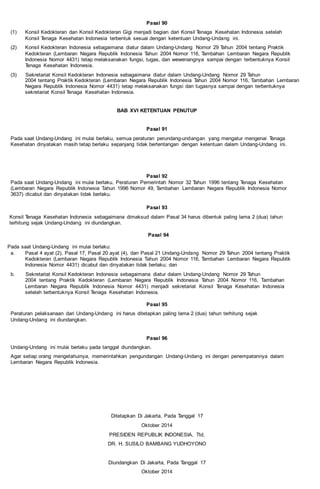 Pasal 90
(1) Konsil Kedokteran dan Konsil Kedokteran Gigi menjadi bagian dari Konsil Tenaga Kesehatan Indonesia setelah
Konsil Tenaga Kesehatan Indonesia terbentuk sesuai dengan ketentuan Undang-Undang ini.
(2) Konsil Kedokteran Indonesia sebagaimana diatur dalam Undang-Undang Nomor 29 Tahun 2004 tentang Praktik
Kedokteran (Lembaran Negara Republik Indonesia Tahun 2004 Nomor 116, Tambahan Lembaran Negara Republik
Indonesia Nomor 4431) tetap melaksanakan fungsi, tugas, dan wewenangnya sampai dengan terbentuknya Konsil
Tenaga Kesehatan Indonesia.
(3) Sekretariat Konsil Kedokteran Indonesia sebagaimana diatur dalam Undang-Undang Nomor 29 Tahun
2004 tentang Praktik Kedokteran (Lembaran Negara Republik Indonesia Tahun 2004 Nomor 116, Tambahan Lembaran
Negara Republik Indonesia Nomor 4431) tetap melaksanakan fungsi dan tugasnya sampai dengan terbentuknya
sekretariat Konsil Tenaga Kesehatan Indonesia.
BAB XVI KETENTUAN PENUTUP
Pasal 91
Pada saat Undang-Undang ini mulai berlaku, semua peraturan perundang-undangan yang mengatur mengenai Tenaga
Kesehatan dinyatakan masih tetap berlaku sepanjang tidak bertentangan dengan ketentuan dalam Undang-Undang ini.
Pasal 92
Pada saat Undang-Undang ini mulai berlaku, Peraturan Pemerintah Nomor 32 Tahun 1996 tentang Tenaga Kesehatan
(Lembaran Negara Republik Indonesia Tahun 1996 Nomor 49, Tambahan Lembaran Negara Republik Indonesia Nomor
3637) dicabut dan dinyatakan tidak berlaku.
Pasal 93
Konsil Tenaga Kesehatan Indonesia sebagaimana dimaksud dalam Pasal 34 harus dibentuk paling lama 2 (dua) tahun
terhitung sejak Undang-Undang ini diundangkan.
Pasal 94
Pada saat Undang-Undang ini mulai berlaku:
a. Pasal 4 ayat (2), Pasal 17, Pasal 20 ayat (4), dan Pasal 21 Undang-Undang Nomor 29 Tahun 2004 tentang Praktik
Kedokteran (Lembaran Negara Republik Indonesia Tahun 2004 Nomor 116, Tambahan Lembaran Negara Republik
Indonesia Nomor 4431) dicabut dan dinyatakan tidak berlaku; dan
b. Sekretariat Konsil Kedokteran Indonesia sebagaimana diatur dalam Undang-Undang Nomor 29 Tahun
2004 tentang Praktik Kedokteran (Lembaran Negara Republik Indonesia Tahun 2004 Nomor 116, Tambahan
Lembaran Negara Republik Indonesia Nomor 4431) menjadi sekretariat Konsil Tenaga Kesehatan Indonesia
setelah terbentuknya Konsil Tenaga Kesehatan Indonesia.
Pasal 95
Peraturan pelaksanaan dari Undang-Undang ini harus ditetapkan paling lama 2 (dua) tahun terhitung sejak
Undang-Undang ini diundangkan.
Pasal 96
Undang-Undang ini mulai berlaku pada tanggal diundangkan.
Agar setiap orang mengetahuinya, memerintahkan pengundangan Undang-Undang ini dengan penempatannya dalam
Lembaran Negara Republik Indonesia.
Ditetapkan Di Jakarta, Pada Tanggal 17
Oktober 2014
PRESIDEN REPUBLIK INDONESIA, Ttd.
DR. H. SUSILO BAMBANG YUDHOYONO
Diundangkan Di Jakarta, Pada Tanggal 17
Oktober 2014
 