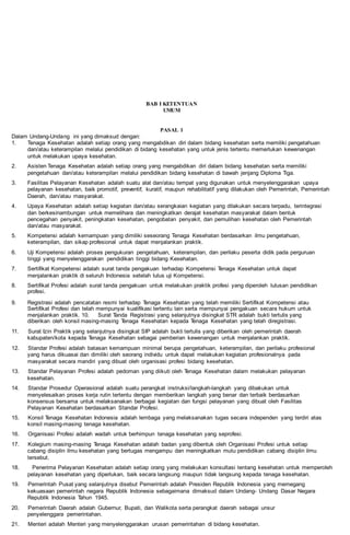 BAB I KETENTUAN
UMUM
PASAL 1
Dalam Undang-Undang ini yang dimaksud dengan:
1. Tenaga Kesehatan adalah setiap orang yang mengabdikan diri dalam bidang kesehatan serta memiliki pengetahuan
dan/atau keterampilan melalui pendidikan di bidang kesehatan yang untuk jenis tertentu memerlukan kewenangan
untuk melakukan upaya kesehatan.
2. Asisten Tenaga Kesehatan adalah setiap orang yang mengabdikan diri dalam bidang kesehatan serta memiliki
pengetahuan dan/atau keterampilan melalui pendidikan bidang kesehatan di bawah jenjang Diploma Tiga.
3. Fasilitas Pelayanan Kesehatan adalah suatu alat dan/atau tempat yang digunakan untuk menyelenggarakan upaya
pelayanan kesehatan, baik promotif, preventif, kuratif, maupun rehabilitatif yang dilakukan oleh Pemerintah, Pemerintah
Daerah, dan/atau masyarakat.
4. Upaya Kesehatan adalah setiap kegiatan dan/atau serangkaian kegiatan yang dilakukan secara terpadu, terintegrasi
dan berkesinambungan untuk memelihara dan meningkatkan derajat kesehatan masyarakat dalam bentuk
pencegahan penyakit, peningkatan kesehatan, pengobatan penyakit, dan pemulihan kesehatan oleh Pemerintah
dan/atau masyarakat.
5. Kompetensi adalah kemampuan yang dimiliki seseorang Tenaga Kesehatan berdasarkan ilmu pengetahuan,
keterampilan, dan sikap profesional untuk dapat menjalankan praktik.
6. Uji Kompetensi adalah proses pengukuran pengetahuan, keterampilan, dan perilaku peserta didik pada perguruan
tinggi yang menyelenggarakan pendidikan tinggi bidang Kesehatan.
7. Sertifikat Kompetensi adalah surat tanda pengakuan terhadap Kompetensi Tenaga Kesehatan untuk dapat
menjalankan praktik di seluruh Indonesia setelah lulus uji Kompetensi.
8. Sertifikat Profesi adalah surat tanda pengakuan untuk melakukan praktik profesi yang diperoleh lulusan pendidikan
profesi.
9. Registrasi adalah pencatatan resmi terhadap Tenaga Kesehatan yang telah memiliki Sertifikat Kompetensi atau
Sertifikat Profesi dan telah mempunyai kualifikasi tertentu lain serta mempunyai pengakuan secara hukum untuk
menjalankan praktik. 10. Surat Tanda Registrasi yang selanjutnya disingkat STR adalah bukti tertulis yang
diberikan oleh konsil masing-masing Tenaga Kesehatan kepada Tenaga Kesehatan yang telah diregistrasi.
11. Surat Izin Praktik yang selanjutnya disingkat SIP adalah bukti tertulis yang diberikan oleh pemerintah daerah
kabupaten/kota kepada Tenaga Kesehatan sebagai pemberian kewenangan untuk menjalankan praktik.
12. Standar Profesi adalah batasan kemampuan minimal berupa pengetahuan, keterampilan, dan perilaku profesional
yang harus dikuasai dan dimiliki oleh seorang individu untuk dapat melakukan kegiatan profesionalnya pada
masyarakat secara mandiri yang dibuat oleh organisasi profesi bidang kesehatan.
13. Standar Pelayanan Profesi adalah pedoman yang diikuti oleh Tenaga Kesehatan dalam melakukan pelayanan
kesehatan.
14. Standar Prosedur Operasional adalah suatu perangkat instruksi/langkah-langkah yang dibakukan untuk
menyelesaikan proses kerja rutin tertentu dengan memberikan langkah yang benar dan terbaik berdasarkan
konsensus bersama untuk melaksanakan berbagai kegiatan dan fungsi pelayanan yang dibuat oleh Fasilitas
Pelayanan Kesehatan berdasarkan Standar Profesi.
15. Konsil Tenaga Kesehatan Indonesia adalah lembaga yang melaksanakan tugas secara independen yang terdiri atas
konsil masing-masing tenaga kesehatan.
16. Organisasi Profesi adalah wadah untuk berhimpun tenaga kesehatan yang seprofesi.
17. Kolegium masing-masing Tenaga Kesehatan adalah badan yang dibentuk oleh Organisasi Profesi untuk setiap
cabang disiplin ilmu kesehatan yang bertugas mengampu dan meningkatkan mutu pendidikan cabang disiplin ilmu
tersebut.
18. Penerima Pelayanan Kesehatan adalah setiap orang yang melakukan konsultasi tentang kesehatan untuk memperoleh
pelayanan kesehatan yang diperlukan, baik secara langsung maupun tidak langsung kepada tenaga kesehatan.
19. Pemerintah Pusat yang selanjutnya disebut Pemerintah adalah Presiden Republik Indonesia yang memegang
kekuasaan pemerintah negara Republik Indonesia sebagaimana dimaksud dalam Undang- Undang Dasar Negara
Republik Indonesia Tahun 1945.
20. Pemerintah Daerah adalah Gubernur, Bupati, dan Walikota serta perangkat daerah sebagai unsur
penyelenggara pemerintahan.
21. Menteri adalah Menteri yang menyelenggarakan urusan pemerintahan di bidang kesehatan.
 