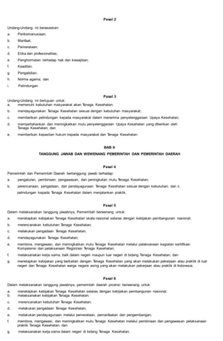Pasal 2
Undang-Undang ini berasaskan:
a. Perikemanusiaan;
b. Manfaat;
c. Pemerataan;
d. Etika dan profesionalitas;
e. Penghormatan terhadap hak dan kewajiban;
f. Keadilan;
g. Pengabdian;
h. Norma agama; dan
i. Pelindungan.
Pasal 3
Undang-Undang ini bertujuan untuk:
a. memenuhi kebutuhan masyarakat akan Tenaga Kesehatan;
b. mendayagunakan Tenaga Kesehatan sesuai dengan kebutuhan masyarakat;
c. memberikan pelindungan kepada masyarakat dalam menerima penyelenggaraan Upaya Kesehatan;
d. mempertahankan dan meningkatkan mutu penyelenggaraan Upaya Kesehatan yang diberikan oleh
Tenaga Kesehatan; dan
e. memberikan kepastian hukum kepada masyarakat dan Tenaga Kesehatan.
BAB II
TANGGUNG JAWAB DAN WEWENANG PEMERINTAH DAN PEMERINTAH DAERAH
Pasal 4
Pemerintah dan Pemerintah Daerah bertanggung jawab terhadap:
a. pengaturan, pembinaan, pengawasan, dan peningkatan mutu Tenaga Kesehatan;
b. perencanaan, pengadaan, dan pendayagunaan Tenaga Kesehatan sesuai dengan kebutuhan; dan c.
pelindungan kepada Tenaga Kesehatan dalam menjalankan praktik.
Pasal 5
Dalam melaksanakan tanggung jawabnya, Pemerintah berwenang untuk:
a. menetapkan kebijakan Tenaga Kesehatan skala nasional selaras dengan kebijakan pembangunan nasional;
b. merencanakan kebutuhan Tenaga Kesehatan;
c. melakukan pengadaan Tenaga Kesehatan;
d. mendayagunakan Tenaga Kesehatan;
e. membina, mengawasi, dan meningkatkan mutu Tenaga Kesehatan melalui pelaksanaan kegiatan sertifikasi
Kompetensi dan pelaksanaan Registrasi Tenaga Kesehatan;
f. melaksanakan kerja sama, baik dalam negeri maupun luar negeri di bidang Tenaga Kesehatan; dan
g. menetapkan kebijakan yang berkaitan dengan Tenaga Kesehatan yang akan melakukan pekerjaan atau praktik di luar
negeri dan Tenaga Kesehatan warga negara asing yang akan melakukan pekerjaan atau praktik di Indonesia.
Pasal 6
Dalam melaksanakan tanggung jawabnya, pemerintah daerah provinsi berwenang untuk:
a. menetapkan kebijakan Tenaga Kesehatan selaras dengan kebijakan pembangunan nasional;
b. melaksanakan kebijakan Tenaga Kesehatan;
c. merencanakan kebutuhan Tenaga Kesehatan;
d. melakukan pengadaan Tenaga Kesehatan;
e. melakukan pendayagunaan melalui pemerataan, pemanfaatan dan pengembangan;
f. membina, mengawasi, dan meningkatkan mutu Tenaga Kesehatan melalui pembinaan dan pengawasan pelaksanaan
praktik Tenaga Kesehatan; dan
g. melaksanakan kerja sama dalam negeri di bidang Tenaga Kesehatan.
 
