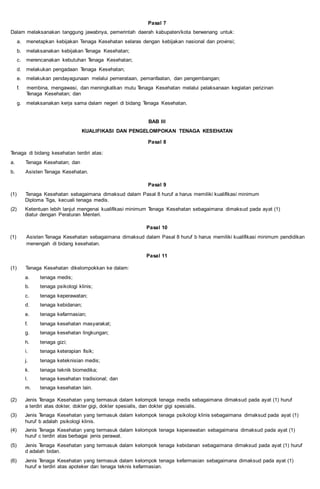 Pasal 7
Dalam melaksanakan tanggung jawabnya, pemerintah daerah kabupaten/kota berwenang untuk:
a. menetapkan kebijakan Tenaga Kesehatan selaras dengan kebijakan nasional dan provinsi;
b. melaksanakan kebijakan Tenaga Kesehatan;
c. merencanakan kebutuhan Tenaga Kesehatan;
d. melakukan pengadaan Tenaga Kesehatan;
e. melakukan pendayagunaan melalui pemerataan, pemanfaatan, dan pengembangan;
f. membina, mengawasi, dan meningkatkan mutu Tenaga Kesehatan melalui pelaksanaan kegiatan perizinan
Tenaga Kesehatan; dan
g. melaksanakan kerja sama dalam negeri di bidang Tenaga Kesehatan.
BAB III
KUALIFIKASI DAN PENGELOMPOKAN TENAGA KESEHATAN
Pasal 8
Tenaga di bidang kesehatan terdiri atas:
a. Tenaga Kesehatan; dan
b. Asisten Tenaga Kesehatan.
Pasal 9
(1) Tenaga Kesehatan sebagaimana dimaksud dalam Pasal 8 huruf a harus memiliki kualifikasi minimum
Diploma Tiga, kecuali tenaga medis.
(2) Ketentuan lebih lanjut mengenai kualifikasi minimum Tenaga Kesehatan sebagaimana dimaksud pada ayat (1)
diatur dengan Peraturan Menteri.
Pasal 10
(1) Asisten Tenaga Kesehatan sebagaimana dimaksud dalam Pasal 8 huruf b harus memiliki kualifikasi minimum pendidikan
menengah di bidang kesehatan.
Pasal 11
(1) Tenaga Kesehatan dikelompokkan ke dalam:
a. tenaga medis;
b. tenaga psikologi klinis;
c. tenaga keperawatan;
d. tenaga kebidanan;
e. tenaga kefarmasian;
f. tenaga kesehatan masyarakat;
g. tenaga kesehatan lingkungan;
h. tenaga gizi;
i. tenaga keterapian fisik;
j. tenaga keteknisian medis;
k. tenaga teknik biomedika;
l. tenaga kesehatan tradisional; dan
m. tenaga kesehatan lain.
(2) Jenis Tenaga Kesehatan yang termasuk dalam kelompok tenaga medis sebagaimana dimaksud pada ayat (1) huruf
a terdiri atas dokter, dokter gigi, dokter spesialis, dan dokter gigi spesialis.
(3) Jenis Tenaga Kesehatan yang termasuk dalam kelompok tenaga psikologi klinis sebagaimana dimaksud pada ayat (1)
huruf b adalah psikologi klinis.
(4) Jenis Tenaga Kesehatan yang termasuk dalam kelompok tenaga keperawatan sebagaimana dimaksud pada ayat (1)
huruf c terdiri atas berbagai jenis perawat.
(5) Jenis Tenaga Kesehatan yang termasuk dalam kelompok tenaga kebidanan sebagaimana dimaksud pada ayat (1) huruf
d adalah bidan.
(6) Jenis Tenaga Kesehatan yang termasuk dalam kelompok tenaga kefarmasian sebagaimana dimaksud pada ayat (1)
huruf e terdiri atas apoteker dan tenaga teknis kefarmasian.
 