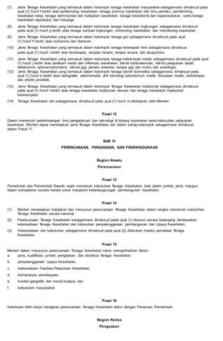 (7) Jenis Tenaga Kesehatan yang termasuk dalam kelompok tenaga kesehatan masyarakat sebagaimana dimaksud pada
ayat (1) huruf f terdiri atas epidemiolog kesehatan, tenaga promosi kesehatan dan ilmu perilaku, pembimbing
kesehatan kerja, tenaga administrasi dan kebijakan kesehatan, tenaga biostatistik dan kependudukan, serta tenaga
kesehatan reproduksi dan keluarga.
(8) Jenis Tenaga Kesehatan yang termasuk dalam kelompok tenaga kesehatan lingkungan sebagaimana dimaksud
pada ayat (1) huruf g terdiri atas tenaga sanitasi lingkungan, entomolog kesehatan, dan mikrobiolog kesehatan.
(9) Jenis Tenaga Kesehatan yang termasuk dalam kelompok tenaga gizi sebagaimana dimaksud pada ayat
(1) huruf h terdiri atas nutrisionis dan dietisien.
(10) Jenis Tenaga Kesehatan yang termasuk dalam kelompok tenaga keterapian fisik sebagaimana dimaksud
pada ayat (1) huruf i terdiri atas fisioterapis, okupasi terapis, terapis wicara, dan akupunktur.
(11) Jenis Tenaga Kesehatan yang termasuk dalam kelompok tenaga keteknisian medis sebagaimana dimaksud pada ayat
(1) huruf j terdiri atas perekam medis dan informasi kesehatan, teknik kardiovaskuler, teknisi pelayanan darah,
refraksionis optisien/optometris, teknisi gigi, penata anestesi, terapis gigi dan mulut, dan audiologis.
(12) Jenis Tenaga Kesehatan yang termasuk dalam kelompok tenaga teknik biomedika sebagaimana dimaksud pada
ayat (1) huruf k terdiri atas radiografer, elektromedis, ahli teknologi laboratorium medik, fisikawan medik, radioterapis,
dan ortotik prostetik.
(13) Jenis Tenaga Kesehatan yang termasuk dalam kelompok Tenaga Kesehatan tradisional sebagaimana dimaksud
pada ayat (1) huruf l terdiri atas tenaga kesehatan tradisional ramuan dan tenaga kesehatan tradisional
keterampilan.
(14) Tenaga Kesehatan lain sebagaimana dimaksud pada ayat (1) huruf m ditetapkan oleh Menteri.
Pasal 12
Dalam memenuhi perkembangan ilmu pengetahuan dan teknologi di bidang kesehatan serta kebutuhan pelayanan
kesehatan, Menteri dapat menetapkan jenis Tenaga Kesehatan lain dalam setiap kelompok sebagaimana dimaksud
dalam Pasal 11.
BAB IV
PERENCANAAN, PENGADAAN, DAN PENDAYAGUNAAN
Bagian Kesatu
Perencanaan
Pasal 13
Pemerintah dan Pemerintah Daerah wajib memenuhi kebutuhan Tenaga Kesehatan, baik dalam jumlah, jenis, maupun
dalam kompetensi secara merata untuk menjamin keberlangsungan pembangunan kesehatan.
Pasal 14
(1) Menteri menetapkan kebijakan dan menyusun perencanaan Tenaga Kesehatan dalam rangka memenuhi kebutuhan
Tenaga Kesehatan secara nasional.
(2) Perencanaan Tenaga Kesehatan sebagaimana dimaksud pada ayat (1) disusun secara berjenjang berdasarkan
ketersediaan Tenaga Kesehatan dan kebutuhan penyelenggaraan pembangunan dan Upaya Kesehatan.
(3) Ketersediaan dan kebutuhan sebagaimana dimaksud pada ayat (2) dilakukan melalui pemetaan Tenaga
Kesehatan.
Pasal 15
Menteri dalam menyusun perencanaan Tenaga Kesehatan harus memperhatikan faktor:
a. jenis, kualifikasi, jumlah, pengadaan, dan distribusi Tenaga Kesehatan;
b. penyelenggaraan Upaya Kesehatan;
c. ketersediaan Fasilitas Pelayanan Kesehatan;
d. kemampuan pembiayaan;
e. kondisi geografis dan sosial budaya; dan
f. kebutuhan masyarakat.
Pasal 16
Ketentuan lebih lanjut mengenai perencanaan Tenaga Kesehatan diatur dengan Peraturan Pemerintah.
Bagian Kedua
Pengadaan
 