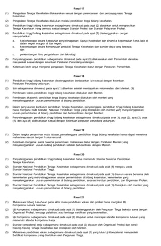 Pasal 17
(1) Pengadaan Tenaga Kesehatan dilaksanakan sesuai dengan perencanaan dan pendayagunaan Tenaga
Kesehatan.
(2) Pengadaan Tenaga Kesehatan dilakukan melalui pendidikan tinggi bidang kesehatan.
(3) Pendidikan tinggi bidang kesehatan sebagaimana dimaksud pada ayat (2) diarahkan untuk menghasilkan
Tenaga Kesehatan yang bermutu sesuai dengan Standar Profesi dan Standar Pelayanan Profesi.
(4) Pendidikan tinggi bidang kesehatan sebagaimana dimaksud pada ayat (3) diselenggarakan dengan
memperhatikan:
a. keseimbangan antara kebutuhan penyelenggaraan Upaya Kesehatan dan dinamika kesempatan kerja, baik di
dalam negeri maupun di luar negeri;
b. keseimbangan antara kemampuan produksi Tenaga Kesehatan dan sumber daya yang tersedia;
dan
c. perkembangan ilmu pengetahuan dan teknologi.
(5) Penyelenggaraan pendidikan sebagaimana dimaksud pada ayat (3) dilaksanakan oleh Pemerintah dan/atau
masyarakat sesuai dengan ketentuan Peraturan Perundang-undangan.
(6) Ketentuan lebih lanjut mengenai pengadaan Tenaga Kesehatan diatur dengan Peraturan Pemerintah.
Pasal 18
(1) Pendidikan tinggi bidang kesehatan diselenggarakan berdasarkan izin sesuai dengan ketentuan
Peraturan Perundang-undangan.
(2) Izin sebagaimana dimaksud pada ayat (1) diberikan setelah mendapatkan rekomendasi dari Menteri. (3)
Pembinaan teknis pendidikan tinggi bidang kesehatan dilakukan oleh Menteri.
(4) Pembinaan akademik pendidikan tinggi bidang kesehatan dilakukan oleh menteri yang
menyelenggarakan urusan pemerintahan di bidang pendidikan.
(5) Dalam penyusunan kurikulum pendidikan Tenaga Kesehatan, penyelenggara pendidikan tinggi bidang kesehatan
harus mengacu pada Standar Nasional Pendidikan Tinggi yang ditetapkan oleh menteri yang menyelenggarakan
urusan pemerintahan di bidang pendidikan dan berkoordinasi dengan Menteri.
(6) Penyelenggaraan pendidikan tinggi bidang kesehatan sebagaimana dimaksud pada ayat (1), ayat (2), ayat (3), ayat
(4), dan ayat (5) dilaksanakan sesuai dengan ketentuan peraturan perundang-undangan.
Pasal 19
(1) Dalam rangka penjaminan mutu lulusan, penyelenggara pendidikan tinggi bidang kesehatan hanya dapat menerima
mahasiswa sesuai dengan kuota nasional.
(2) Ketentuan mengenai kuota nasional penerimaan mahasiswa diatur dengan Peraturan Menteri yang
menyelenggarakan urusan bidang pendidikan setelah berkoordinasi dengan Menteri.
Pasal 20
(1) Penyelenggaraan pendidikan tinggi bidang kesehatan harus memenuhi Standar Nasional Pendidikan
Tenaga Kesehatan.
(2) Standar Nasional Pendidikan Tenaga Kesehatan sebagaimana dimaksud pada ayat (1) mengacu pada
Standar Nasional Pendidikan Tinggi.
(3) Standar Nasional Pendidikan Tenaga Kesehatan sebagaimana dimaksud pada ayat (1) disusun secara bersama oleh
kementerian yang menyelenggarakan urusan pemerintahan di bidang kesehatan, kementerian yang
menyelenggarakan urusan pemerintahan di bidang pendidikan, asosiasi institusi pendidikan, dan Organisasi Profesi.
(4) Standar Nasional Pendidikan Tenaga Kesehatan sebagaimana dimaksud pada ayat (1) ditetapkan oleh menteri yang
menyelenggarakan urusan pemerintahan di bidang pendidikan.
Pasal 21
(1) Mahasiswa bidang kesehatan pada akhir masa pendidikan vokasi dan profesi harus mengikuti Uji
Kompetensi secara nasional.
(2) Uji Kompetensi sebagaimana dimaksud pada ayat (1) diselenggarakan oleh Perguruan Tinggi bekerja sama dengan
Organisasi Profesi, lembaga pelatihan, atau lembaga sertifikasi yang terakreditasi.
(3) Uji Kompetensi sebagaimana dimaksud pada ayat (2) ditujukan untuk mencapai standar kompetensi lulusan yang
memenuhi standar kompetensi kerja.
(4) Standar kompetensi kerja sebagaimana dimaksud pada ayat (3) disusun oleh Organisasi Profesi dan konsil
masing-masing Tenaga Kesehatan dan ditetapkan oleh Menteri.
(5) Mahasiswa pendidikan vokasi sebagaimana dimaksud pada ayat (1) yang lulus Uji Kompetensi memperoleh
Sertifikat Kompetensi yang diterbitkan oleh Perguruan Tinggi.
 