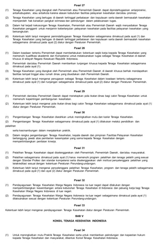 Pasal 27
(1) Tenaga Kesehatan yang diangkat oleh Pemerintah atau Pemerintah Daerah dapat dipindahtugaskan antarprovinsi,
antarkabupaten, atau antarkota karena alasan kebutuhan fasilitas pelayanan kesehatan dan/atau promosi.
(2) Tenaga Kesehatan yang bertugas di daerah tertinggal perbatasan dan kepulauan serta daerah bermasalah kesehatan
memperoleh hak kenaikan pangkat istimewa dan pelindungan dalam pelaksanaan tugas.
(3) Dalam hal terjadi kekosongan Tenaga Kesehatan, Pemerintah atau Pemerintah Daerah wajib menyediakan Tenaga
Kesehatan pengganti untuk menjamin keberlanjutan pelayanan kesehatan pada fasilitas pelayanan kesehatan yang
bersangkutan.
(4) Ketentuan lebih lanjut mengenai pemindahtugasan Tenaga Kesehatan sebagaimana dimaksud pada ayat (1) dan
Tenaga Kesehatan yang bertugas di daerah tertinggal perbatasan dan kepulauan serta daerah bermasalah kesehatan
sebagaimana dimaksud pada ayat (2) diatur dengan Peraturan Pemerintah.
Pasal 28
(1) Dalam keadaan tertentu Pemerintah dapat memberlakukan ketentuan wajib kerja kepada Tenaga Kesehatan yang
memenuhi kualifikasi akademik dan Kompetensi untuk melaksanakan tugas sebagai Tenaga Kesehatan di daerah
khusus di wilayah Negara Kesatuan Republik Indonesia.
(2) Pemerintah dan/atau Pemerintah Daerah memberikan tunjangan khusus kepada Tenaga Kesehatan sebagaimana
dimaksud pada ayat (1).
(3) Tenaga Kesehatan yang diangkat oleh Pemerintah atau Pemerintah Daerah di daerah khusus berhak mendapatkan
fasilitas tempat tinggal atau rumah dinas yang disediakan oleh Pemerintah Daerah.
(4) Ketentuan lebih lanjut mengenai penugasan sebagai Tenaga Kesehatan dalam keadaan tertentu sebagaimana
dimaksud pada ayat (1) dan tunjangan sebagaimana dimaksud pada ayat (2) diatur dengan Peraturan Pemerintah.
Pasal 29
(1) Pemerintah dan/atau Pemerintah Daerah dapat menetapkan pola ikatan dinas bagi calon Tenaga Kesehatan untuk
memenuhi kepentingan pembangunan kesehatan.
(2) Ketentuan lebih lanjut mengenai pola ikatan dinas bagi calon Tenaga Kesehatan sebagaimana dimaksud pada ayat (1)
diatur dengan Peraturan Pemerintah.
Pasal 30
(1) Pengembangan Tenaga Kesehatan diarahkan untuk meningkatkan mutu dan karier Tenaga Kesehatan.
(2) Pengembangan Tenaga Kesehatan sebagaimana dimaksud pada ayat (1) dilakukan melalui pendidikan dan
pelatihan
serta kesinambungan dalam menjalankan praktik.
(3) Dalam rangka pengembangan Tenaga Kesehatan, kepala daerah dan pimpinan Fasilitas Pelayanan Kesehatan
bertanggung jawab atas pemberian kesempatan yang sama kepada Tenaga Kesehatan dengan
mempertimbangkan penilaian kinerja.
Pasal 31
(1) Pelatihan Tenaga Kesehatan dapat diselenggarakan oleh Pemerintah, Pemerintah Daerah, dan/atau masyarakat.
(2) Pelatihan sebagaimana dimaksud pada ayat (1) harus memenuhi program pelatihan dan tenaga pelatih yang sesuai
dengan Standar Profesi dan standar kompetensi serta diselenggarakan oleh institusi penyelenggara pelatihan yang
terakreditasi sesuai dengan ketentuan Peraturan Perundang-undangan.
(3) Ketentuan lebih lanjut mengenai penyelenggara pelatihan Tenaga Kesehatan, program dan tenaga pelatih sebagaimana
dimaksud pada ayat (1) dan ayat (2) diatur dengan Peraturan Pemerintah.
Pasal 32
(1) Pendayagunaan Tenaga Kesehatan Warga Negara Indonesia ke luar negeri dapat dilakukan dengan
mempertimbangkan keseimbangan antara kebutuhan Tenaga Kesehatan di Indonesia dan peluang kerja bagi Tenaga
Kesehatan Warga Negara Indonesia di luar negeri.
(2) Pendayagunaan Tenaga Kesehatan Warga Negara Indonesia ke luar negeri sebagaimana dimaksud pada ayat (1)
dilaksanakan sesuai dengan ketentuan Peraturan Perundang-undangan.
Pasal 33
Ketentuan lebih lanjut mengenai pendayagunaan Tenaga Kesehatan diatur dengan Peraturan Pemerintah.
BAB V
KONSIL TENAGA KESEHATAN INDONESIA
Pasal 34
(1) Untuk meningkatkan mutu Praktik Tenaga Kesehatan serta untuk memberikan pelindungan dan kepastian hukum
kepada Tenaga Kesehatan dan masyarakat, dibentuk Konsil Tenaga Kesehatan Indonesia.
 