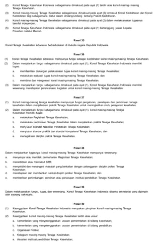 (2) Konsil Tenaga Kesehatan Indonesia sebagaimana dimaksud pada ayat (1) terdiri atas konsil masing- masing
Tenaga Kesehatan.
(3) Konsil masing-masing Tenaga Kesehatan sebagaimana dimaksud pada ayat (2) termasuk Konsil Kedokteran dan Konsil
Kedokteran Gigi sebagaimana diatur dalam Undang-Undang tentang Praktik Kedokteran.
(4) Konsil masing-masing Tenaga Kesehatan sebagaimana dimaksud pada ayat (2) dalam melaksanakan tugasnya
bersifat independen.
(5) Konsil Tenaga Kesehatan Indonesia sebagaimana dimaksud pada ayat (1) bertanggung jawab kepada
Presiden melalui Menteri.
Pasal 35
Konsil Tenaga Kesehatan Indonesia berkedudukan di ibukota negara Republik Indonesia.
Pasal 36
(1) Konsil Tenaga Kesehatan Indonesia mempunyai fungsi sebagai koordinator konsil masing-masing Tenaga Kesehatan.
(2) Dalam menjalankan fungsi sebagaimana dimaksud pada ayat (1), Konsil Tenaga Kesehatan Indonesia memiliki
tugas:
a. memfasilitasi dukungan pelaksanaan tugas konsil masing-masing Tenaga Kesehatan;
b. melakukan evaluasi tugas konsil masing-masing Tenaga Kesehatan; dan
c. membina dan mengawasi konsil masing-masing Tenaga Kesehatan.
(3) Dalam menjalankan fungsi sebagaimana dimaksud pada ayat (1), Konsil Tenaga Kesehatan Indonesia memiliki
wewenang menetapkan perencanaan kegiatan untuk konsil masing-masing Tenaga Kesehatan.
Pasal 37
(1) Konsil masing-masing tenaga kesehatan mempunyai fungsi pengaturan, penetapan dan pembinaan tenaga
kesehatan dalam menjalankan praktik Tenaga Kesehatan untuk meningkatkan mutu pelayanan kesehatan.
(2) Dalam menjalankan fungsi sebagaimana dimaksud pada ayat (1), konsil masing-masing Tenaga
Kesehatan memiliki tugas:
a. melakukan Registrasi Tenaga Kesehatan;
b. melakukan pembinaan Tenaga Kesehatan dalam menjalankan praktik Tenaga Kesehatan;
c. menyusun Standar Nasional Pendidikan Tenaga Kesehatan;
d. menyusun standar praktik dan standar kompetensi Tenaga Kesehatan; dan
e. menegakkan disiplin praktik Tenaga Kesehatan.
Pasal 38
Dalam menjalankan tugasnya, konsil masing-masing Tenaga Kesehatan mempunyai wewenang:
a. menyetujui atau menolak permohonan Registrasi Tenaga Kesehatan;
b. menerbitkan atau mencabut STR;
c. menyelidiki dan menangani masalah yang berkaitan dengan pelanggaran disiplin profesi Tenaga
Kesehatan;
d. menetapkan dan memberikan sanksi disiplin profesi Tenaga Kesehatan; dan
e. memberikan pertimbangan pendirian atau penutupan institusi pendidikan Tenaga Kesehatan.
Pasal 39
Dalam melaksanakan fungsi, tugas, dan wewenang, Konsil Tenaga Kesehatan Indonesia dibantu sekretariat yang dipimpin
oleh seorang sekretaris.
Pasal 40
(1) Keanggotaan Konsil Tenaga Kesehatan Indonesia merupakan pimpinan konsil masing-masing Tenaga
Kesehatan.
(2) Keanggotaan konsil masing-masing Tenaga Kesehatan terdiri atas unsur:
a. kementerian yang menyelenggarakan urusan pemerintahan di bidang kesehatan;
b. kementerian yang menyelenggarakan urusan pemerintahan di bidang pendidikan;
c. Organisasi Profesi;
d. Kolegium masing-masing Tenaga Kesehatan;
e. Asosiasi institusi pendidikan Tenaga Kesehatan;
 