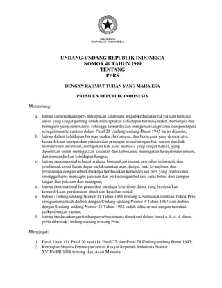 UNDANG-UNDANG REPUBLIK INDONESIA
                        NOMOR 40 TAHUN 1999
                            TENTANG
                              PERS

                   DENGAN RAHMAT TUHAN YANG MAHA ESA

                          PRESIDEN REPUBLIK INDONESIA

Menimbang:

   a. bahwa kemerdekaan pers merupakan salah satu wujud kedaulatan rakyat dan menjadi
      unsur yang sangat penting untuk menciptakan kehidupan bermasyarakat, berbangsa dan
      bernegara yang demokratis, sehingga kemerdekaan mengeluarkan pikiran dan pendapata
      sebagaimana tercantum dalam Pasal 28 Undang-undang Dasar 1945 harus dijamin;
   b. bahwa dalam kehidupan bermasyarakat, berbangsa, dan bernegara yang demokratis,
      kemerdekaan menyatakan pikiran dan pendapat sesuai dengan hati nurani dan hak
      memperoleh informasi, merupakan hak asasi manusia yang sangat hakiki, yang
      diperlukan untuk menegakkan keadilan dan kebenaran, memajukan kesejateraan umum,
      dan mencerdaskan kehidupan bangsa;
   c. bahwa pers nasional sebagai wahana komunikasi massa, penyebar informasi, dan
      pembentuk opini harus dapat melaksanakan asas, fungsi, hak, kewajiban, dan
      peranannya dengan sebaik-baiknya berdasarkan kemerdekaan pers yang profesional,
      sehingga harus mendapat jaminan dan perlindungan hukum, serta bebas dari campur
      tangan dan paksaan dari manapun;
   d. bahwa pers nasional berperan ikut menjaga ketertiban dunia yang berdasarkan
      kemerdekaan, perdamaian abadi dan keadilan sosial;
   e. bahwa Undang-undang Nomor 11 Tahun 1966 tentang Ketentuan-ketentuan Pokok Pers
      sebagaimana telah diubah dengan Undang-undang Nomor 4 Tahun 1967 dan diubah
      dengan Undang-undang Nomor 21 Tahun 1982 sudah tidak sesuai dengan tuntutan
      perkembangan zaman;
   f. bahwa berdasarkan pertimbangan sebagaimana dimaksud dalam huruf a, b, c, d, dan e,
      perlu dibentuk Undang-undang tentang Pers;

Mengingat:

   1. Pasal 5 ayat (1), Pasal 20 ayat (1), Pasal 27, dan Pasal 28 Undang-undang Dasar 1945;
   2. Ketetapan Majelis Permusyawaratan Rakyat Republik Indonesia Nomor
      XVII/MPR/1998 tentang Hak Asasi Manusia;
 