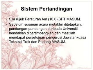 Sistem Pertandingan
• Sila rujuk Peraturan Am (10.0) SPT MASUM.
• Sebelum susunan acara mutakhir ditetapkan,
  pandangan-pandangan daripada Universiti
  hendaklah dipertimbangkan dan mestilah
  mendapat persetujuan pengerusi Jawatankuasa
  Teknikal Trek dan Padang MASUM.
 