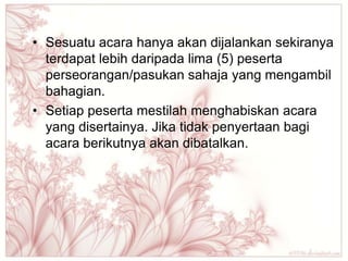 • Sesuatu acara hanya akan dijalankan sekiranya
  terdapat lebih daripada lima (5) peserta
  perseorangan/pasukan sahaja yang mengambil
  bahagian.
• Setiap peserta mestilah menghabiskan acara
  yang disertainya. Jika tidak penyertaan bagi
  acara berikutnya akan dibatalkan.
 