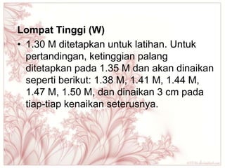 Lompat Tinggi (W)
• 1.30 M ditetapkan untuk latihan. Untuk
  pertandingan, ketinggian palang
  ditetapkan pada 1.35 M dan akan dinaikan
  seperti berikut: 1.38 M, 1.41 M, 1.44 M,
  1.47 M, 1.50 M, dan dinaikan 3 cm pada
  tiap-tiap kenaikan seterusnya.
 