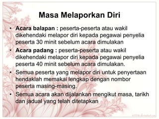 Masa Melaporkan Diri
• Acara balapan : peserta-peserta atau wakil
  dikehendaki melapor diri kepada pegawai penyelia
  peserta 30 minit sebelum acara dimulakan
• Acara padang : peserta-peserta atau wakil
  dikehendaki melapor diri kepada pegawai penyelia
  peserta 40 minit sebelum acara dimulakan.
• Semua peserta yang melapor diri untuk penyertaan
  hendaklah memakai lengkap dengan nombor
  peserta masing-masing.
• Semua acara akan dijalankan mengikut masa, tarikh
  dan jadual yang telah ditetapkan
 
