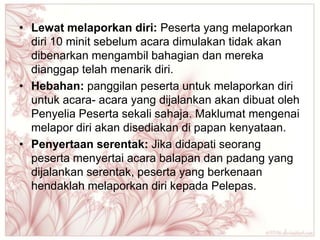 • Lewat melaporkan diri: Peserta yang melaporkan
  diri 10 minit sebelum acara dimulakan tidak akan
  dibenarkan mengambil bahagian dan mereka
  dianggap telah menarik diri.
• Hebahan: panggilan peserta untuk melaporkan diri
  untuk acara- acara yang dijalankan akan dibuat oleh
  Penyelia Peserta sekali sahaja. Maklumat mengenai
  melapor diri akan disediakan di papan kenyataan.
• Penyertaan serentak: Jika didapati seorang
  peserta menyertai acara balapan dan padang yang
  dijalankan serentak, peserta yang berkenaan
  hendaklah melaporkan diri kepada Pelepas.
 