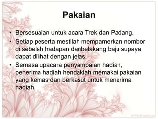Pakaian
• Bersesuaian untuk acara Trek dan Padang.
• Setiap peserta mestilah mempamerkan nombor
  di sebelah hadapan danbelakang baju supaya
  dapat dilihat dengan jelas.
• Semasa upacara penyampaian hadiah,
  penerima hadiah hendaklah memakai pakaian
  yang kemas dan berkasut untuk menerima
  hadiah.
 