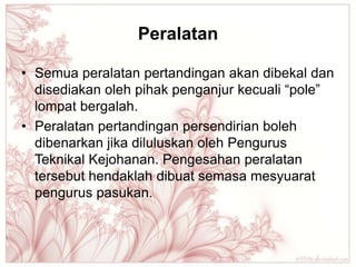 Peralatan

• Semua peralatan pertandingan akan dibekal dan
  disediakan oleh pihak penganjur kecuali “pole”
  lompat bergalah.
• Peralatan pertandingan persendirian boleh
  dibenarkan jika diluluskan oleh Pengurus
  Teknikal Kejohanan. Pengesahan peralatan
  tersebut hendaklah dibuat semasa mesyuarat
  pengurus pasukan.
 