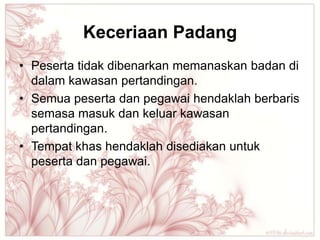 Keceriaan Padang
• Peserta tidak dibenarkan memanaskan badan di
  dalam kawasan pertandingan.
• Semua peserta dan pegawai hendaklah berbaris
  semasa masuk dan keluar kawasan
  pertandingan.
• Tempat khas hendaklah disediakan untuk
  peserta dan pegawai.
 