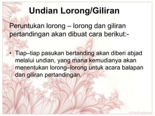 Undian Lorong/Giliran
Peruntukan lorong – lorong dan giliran
pertandingan akan dibuat cara berikut:-

• Tiap–tiap pasukan bertanding akan diberi abjad
  melalui undian, yang mana kemudianya akan
  menentukan lorong–lorong untuk acara balapan
  dan giliran pertandingan.
 