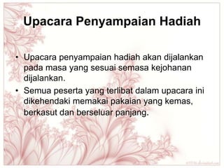 Upacara Penyampaian Hadiah

• Upacara penyampaian hadiah akan dijalankan
  pada masa yang sesuai semasa kejohanan
  dijalankan.
• Semua peserta yang terlibat dalam upacara ini
  dikehendaki memakai pakaian yang kemas,
  berkasut dan berseluar panjang.
 