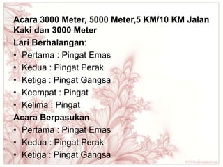 Acara 3000 Meter, 5000 Meter,5 KM/10 KM Jalan
Kaki dan 3000 Meter
Lari Berhalangan:
• Pertama : Pingat Emas
• Kedua : Pingat Perak
• Ketiga : Pingat Gangsa
• Keempat : Pingat
• Kelima : Pingat
Acara Berpasukan
• Pertama : Pingat Emas
• Kedua : Pingat Perak
• Ketiga : Pingat Gangsa
 