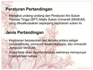 Peraturan Pertandingan
• Mengikut undang-undang dan Peraturan Am Sukan
  Prestasi Tinggi (SPT) Majlis Sukan Universiti (MASUM)
  yang dikuatkuasakan sepanjang kejohanan sukan ini.


Jenis Pertandingan
• Kejohanan berpasukan dan terbuka antara pelajar
  Universiti/kolej, Universiti Awam Malaysia, dan Universiti
  Jemputan MASUM.
• Acara tidak akan dipertandingkan sekiranya mempunyai
  5 penyertaan sahaja.
 