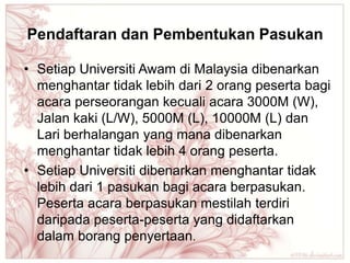 Pendaftaran dan Pembentukan Pasukan

• Setiap Universiti Awam di Malaysia dibenarkan
  menghantar tidak lebih dari 2 orang peserta bagi
  acara perseorangan kecuali acara 3000M (W),
  Jalan kaki (L/W), 5000M (L), 10000M (L) dan
  Lari berhalangan yang mana dibenarkan
  menghantar tidak lebih 4 orang peserta.
• Setiap Universiti dibenarkan menghantar tidak
  lebih dari 1 pasukan bagi acara berpasukan.
  Peserta acara berpasukan mestilah terdiri
  daripada peserta-peserta yang didaftarkan
  dalam borang penyertaan.
 