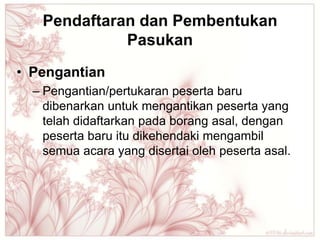 Pendaftaran dan Pembentukan
             Pasukan
• Pengantian
  – Pengantian/pertukaran peserta baru
    dibenarkan untuk mengantikan peserta yang
    telah didaftarkan pada borang asal, dengan
    peserta baru itu dikehendaki mengambil
    semua acara yang disertai oleh peserta asal.
 