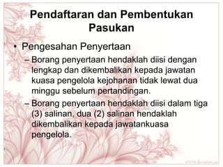 Pendaftaran dan Pembentukan
             Pasukan
• Pengesahan Penyertaan
  – Borang penyertaan hendaklah diisi dengan
    lengkap dan dikembalikan kepada jawatan
    kuasa pengelola kejohanan tidak lewat dua
    minggu sebelum pertandingan.
  – Borang penyertaan hendaklah diisi dalam tiga
    (3) salinan, dua (2) salinan hendaklah
    dikembalikan kepada jawatankuasa
    pengelola.
 