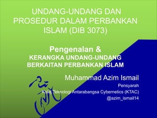 UNDANG-UNDANG DAN
PROSEDUR DALAM PERBANKAN
ISLAM (DIB 3073)
Pengenalan &
KERANGKA UNDANG-UNDANG
BERKAITAN PERBANKAN ISLAM
Muhammad Azim Ismail
Pensyarah
Kolej Teknologi Antarabangsa Cybernetics (KTAC)
@azim_ismail14
 