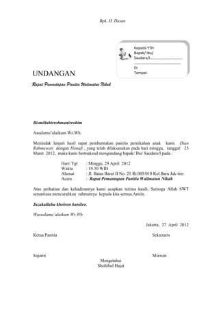 Bismillahirrohmanirrohim
Assalamu’alaikum Wr.Wb.
Menindak lanjuti hasil rapat pembentukan panitia pernikahan anak kami Dian
Rahmawati dengan Hanafi , yang telah dilaksanakan pada hari minggu, tanggal: 25
Maret 2012, maka kami bermaksud mengundang bapak/ Ibu/ Saudara/I pada :
Hari/ Tgl : Minggu, 29 April 2012
Waktu : 19.30 WIB
Alamat : Jl. Batas Barat II No. 21 Rt.005/010 Kel.Baru Jak-tim
Acara : Rapat Pemantapan Panitia Walimatun Nikah
Atas perhatian dan kehadirannya kami ucapkan terima kasih. Semoga Allah SWT
senantiasa mencurahkan rahmatnya kepada kita semua.Amiin.
Jazakallahu khoiron katsiiro.
Wassalamu’alaikum Wr.Wb
Jakarta, 27 April 2012
Ketua Panitia Sekretaris
Sujarot Miswan
Mengetahui
Shohibul Hajat
Bpk. H. Hasan
UNDANGAN
Kepada YTH
Bapak/ Ibu/
Saudara/I……………………………..
…………………………………………..
Di
Tempat
Rapat Pemantapan Panitia Walimatun Nikah
 