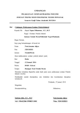 UNDANGAN 
PELAKSANAAN SEMINAR PRAKTEK INDUSTRI 
JURUSAN TEKNIK MESIN POLITEKNIK NEGERI PONIANAK 
Semester Ganjil Tahun Akademik 2013/2014 
Hal : Undangan Pelaksanaan Seminar PraktekIndustri 
Kepada Yth : Bapak Topan Prihantono, S.T. ,M.T 
Peguji 1 Seminar Praktek Industri 
Jurusan Teknik Mesin Politeknik Negeri Pontianak 
Degan Hormat, 
Saya yang bertandatangan di bawah ini: 
Nama : Nata kusuma wijaya 
Nim : 3201102021 
Jurusan : TeknikMesin 
Akan melaksanakan seminar praktek industri pada: 
Hari : Rabu 
Tanggal : 12 Januari 2014 
Waktu : 09:00 - Selesai 
Tempat : Ruangan Teori Teknik Mesin 
Memohon kehadiran Bapak/ibu untuk hadir pada acara pelaksanaan seminar Praktek 
Industri tersebut. 
Demikianlah suratini disampaikan, atas kehadiran dan kesediaannya diucapkan 
terimakasih. 
Pontianak, 27 januari 2014 
Megetahui, 
Dosenpemimbing, Mahasiswa, 
Sutrisno idris, S.T. , M.T Nata kusuma wijaya 
NIP. 19641206 199003 1 001 Nim. 3201102021 
