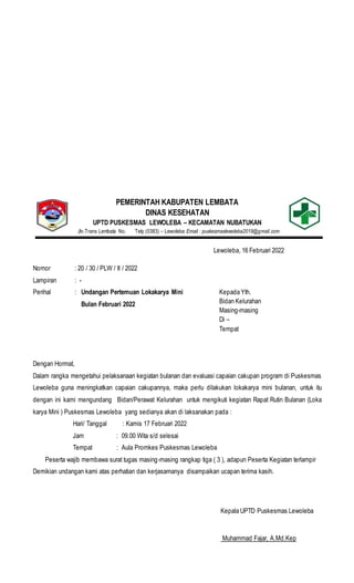 PEMERINTAH KABUPATEN LEMBATA
DINAS KESEHATAN
UPTD PUSKESMAS LEWOLEBA – KECAMATAN NUBATUKAN
Jln.Trans Lembata No. Telp (0383) – Lewoleba Email : puskesmaslewoleba2019@gmail.com
Lewoleba, 16 Februari 2022
Nomor : 20 / 30 / PLW / II / 2022
Lampiran : -
Perihal : Undangan Pertemuan Lokakarya Mini
Bulan Februari 2022
Dengan Hormat,
Dalam rangka mengetahui pelaksanaan kegiatan bulanan dan evaluasi capaian cakupan program di Puskesmas
Lewoleba guna meningkatkan capaian cakupannya, maka perlu dilakukan lokakarya mini bulanan, untuk itu
dengan ini kami mengundang Bidan/Perawat Kelurahan untuk mengikuti kegiatan Rapat Rutin Bulanan (Loka
karya Mini ) Puskesmas Lewoleba yang sedianya akan di laksanakan pada :
Hari/ Tanggal : Kamis 17 Februari 2022
Jam : 09.00 Wita s/d selesai
Tempat : Aula Promkes Puskesmas Lewoleba
Peserta wajib membawa surat tugas masing-masing rangkap tiga ( 3 ), adapun Peserta Kegiatan terlampir
Demikian undangan kami atas perhatian dan kerjasamanya disampaikan ucapan terima kasih.
Kepala UPTD Puskesmas Lewoleba
Muhammad Fajar, A.Md.Kep
Kepada Yth.
Bidan Kelurahan
Masing-masing
Di –
Tempat
 
