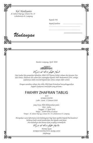 Kel. Hardiyanto
Jl. Sultan Haji Gg. Cemara No. 24
     Labuhanratu B. Lampung
                                                      Kepada Yth.
                                                      Bapak/Saudara                 ..........................................
                                                      ...................................................................
                                                      ...................................................................


    Undangan
                                                                                      .......................................




                                    Bandar Lampung, April 2010




     Puji Syukur kita panjatkan kehadirat Allah SWT karena berkat rahmat dan karunia-Nya
     kita semua. Shalawat dan salam kita sanjungkan kepada Nabi Muhammad SAW, semoga
                syafaatnya selalu tercurah kepada kita semua sampai akhir zaman.

           Dengan memohon rahmat dan ridha Allah kami bermaksud menyelenggarakan
                        Aqiqah (Syukuran) anak kami yang pertama :


                   FAKHRY ZHAFRAN TABLIG
                                                 BIN
                                           HARDIYANTO
                                    Lahir : Senin. 11 Januari 2010

                              yang Insya Allah dilaksanakan pada :
                                          Hari : Sabtu
                                    Tanggal : 17 April 2010
                                 Pukul : 10.00 WIB s/d selesai
                 Tempat : Jl. Sultan Haji Gg. Cemara No. 24 Labuhanratu B. Lampung

      Merupakan suatu kehormatan dan kebahagiaan bagi kami apabila Bapak/Ibu/Saudara/i
                   berkenan hadir untuk memberikan doa kepada anak kami.
                    Atas kehadiran dan doanya kami ucapkan terimakasih.


                                     Hormat kami
                              HARDIYANTO/TITI MARLIANI
                                      Sekeluarga
 