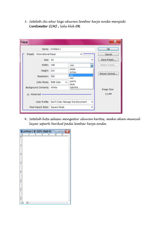 3. Setelah itu atur lagi ukuran lembar kerja anda menjadi
  Centimeter (CM) , lalu klik OK




4. Setelah kita selesai mengatur ukuran kertas, maka akan muncul
  layar seperti berikut pada lembar kerja anda.
 