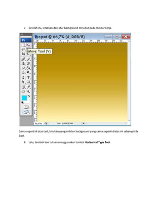 7. Setelah itu, letakkan dan atur background tersebut pada lembar kerja.




Sama seperti di atas tadi, lakukan pengambilan background yang sama seperti diatas ini sebanyak 8x
juga.

   8. Lalu, tambah kan tulisan menggunakan tombol Horizontal Type Tool.
 