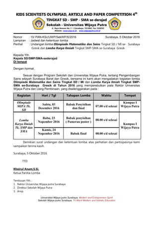 KIDS SCIENTISTS OLYMPIAD, ARTICLE AND PAPER COMPETITION 4th
TINGKAT SD - SMP - SMA se-derajad
Sekolah - Universitas Wijaya Putra
JL. Raya Benowo No. 1 – 3 Surabaya, 7413061, Fax 7458343
Website : www.uwp.ac.id , www.wijayaputra.sch.id
Nomor : 10/ PAN-KSc/UWP/SekWP/X/2016 Surabaya, 5 Oktober 2016
Lampiran : Jadwal dan ketentuan lomba
Perihal : Undangan lomba Olimpiade Matematika dan Sains Tingkat SD / MI se- Surabaya
Gresik dan Lomba Karya Ilmiah Tingkat SMP-SMA se-Surabaya Gresik
Kepada Yth.
Kepala SD/SMP/SMA-sederajad
Di tempat
Dengan hormat,
Sesuai dengan Program Sekolah dan Universitas Wijaya Putra, tentang Pengembangan
Sains wilayah Surabaya Barat dan Gresik, bersama ini kami akan mengadakan kegiatan lomba
Olimpiade Matematika dan Sains Tingkat SD / MI dan Lomba Karya Ilmiah Tingkat SMP-
SMA se-Surabaya Gresik di Tahun 2016 yang memperebutkan piala Rektor Universitas
Wijaya Putra dan Uang Pembinaan, yang diselenggarakan pada :
Kegiatan Hari / Tgl Tahapan Lomba Waktu Tempat
Olimpiade
MIPA Tk.
SD
Sabtu, 03
Desember 2016
Babak Penyisihan
dan final
07.00 s/d selesai
Kampus I
Wijaya Putra
Lomba
Karya Ilmiah
Tk. SMP dan
SMA
Rabu, 23
Nopember 2016
Babak penyisihan
( Pameran poster )
08.00 s/d selesai
Kampus I
Wijaya Putra
Kamis, 24
Nopember 2016 Babak final 08.00 s/d selesai
Demikian surat undangan dan ketentuan lomba, atas perhatian dan partisipasinya kami
sampaikan terima kasih.
Surabaya, 5 Oktober 2016
TTD
Khoirul Anam,S.Si.
Ketua Panitia Lomba
Tembusan Yth. :
1. Rektor Universitas Wijaya putra Surabaya
2. Direktur Sekolah Wijaya Putra
3. Arsip
Universitas Wijaya putra Surabaya, Modern and Entrepreneur Spirit
Sekolah Wijaya putra Surabaya, To Ward Modern and Holistic Education
 