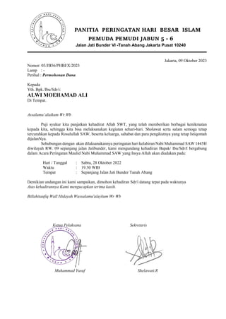 PANITIA PERINGATAN HARI BESAR ISLAM
PEMUDA PEMUDI JABUN 5 - 6
Jalan Jati Bunder VI -Tanah Abang Jakarta Pusat 10240
Jakarta, 09 Oktober 2023
Nomor: 03/JB56/PHBI/X/2023
Lamp : -
Perihal : Permohonan Dana
Kepada
Yth. Bpk./Ibu/Sdr/i:
ALWI MOEHAMAD ALI
Di Tempat.
Assalamualaikum Wr.Wb
Puji syukur kita panjatkan kehadirat Allah SWT, yang telah memberikan berbagai kenikmatan
kepada kita, sehingga kita bisa melaksanakan kegiatan sehari-hari. Sholawat serta salam semoga tetap
tercurahkan kepada Rosulullah SAW, beserta keluarga, sahabat dan para pengikutnya yang tetap Istiqomah
dijalanNya.
Sehubungan dengan akan dilaksanakannya peringatan hari kelahiran Nabi Muhammad SAW 1445H
diwilayah RW. 09 sepanjang jalan Jatibunder, kami mengundang kehadiran Bapak/ Ibu/Sdr/I bergabung
dalam Acara Peringatan Maulid Nabi Muhammad SAW yang Insya Allah akan diadakan pada:
Hari / Tanggal : Sabtu, 28 Oktober 2022
Waktu : 19.30 WIB
Tempat : Sepanjang Jalan Jati Bunder Tanah Abang
Demikian undangan ini kami sampaikan, dimohon kehadiran Sdr/i datang tepat pada waktunya
Atas kehadirannya Kami mengucapkan terima kasih.
Billahitaufiq Wall Hidayah Wassalamu'alaykum Wr Wb
Ketua Pelaksana Sekretaris
Muhammad Yusuf Shelawati.R
 