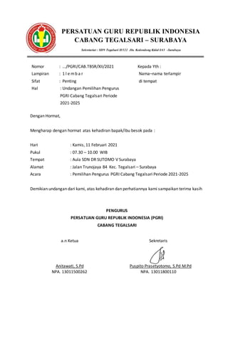 PERSATUAN GURU REPUBLIK INDONESIA
CABANG TEGALSARI – SURABAYA
Sekretariat : SDN Tegalsari II/322 Jln. Kedondong Kidul I/43 -Surabaya
Nomor : .../PGRI/CAB.TBSR/XII/2021
Lampiran : 1 l e mb a r
Sifat : Penting
Hal : Undangan Pemilihan Pengurus
PGRI Cabang Tegalsari Periode
2021-2025
Kepada Yth :
Nama–nama terlampir
di tempat
Dengan Hormat,
Mengharap dengan hormat atas kehadiran bapak/ibu besok pada :
Hari : Kamis, 11 Februari 2021
Pukul : 07.30 – 10.00 WIB
Tempat : Aula SDN DR SUTOMO V Surabaya
Alamat : Jalan Trunojaya 84 Kec. Tegalsari – Surabaya
Acara : Pemilihan Pengurus PGRI Cabang Tegalsari Periode 2021-2025
Demikian undangan dari kami, atas kehadiran dan perhatiannya kami sampaikan terima kasih
PENGURUS
PERSATUAN GURU REPUBLIK INDONESIA (PGRI)
CABANG TEGALSARI
a.n Ketua
Anitawati, S.Pd
NPA. 13011500262
Sekretaris
Puspito Prasetyotomo, S.Pd M.Pd
NPA. 13011800110
 
