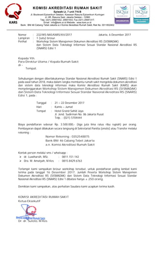 KOMISI AKREDITASI RUMAH SAKIT
Nomor : 232/WS-NAS/KARS/XII/2017 Jakarta, 6 Desember 2017
Lampiran : 1 (satu) brosur.
Perihal : Workshop Sistem Manajemen Dokumen Akreditasi RS (SISMADAK)
dan Sistem Data Teknologi Informasi Sesuai Standar Nasional Akreditasi RS
(SNARS) Edisi 1
Kepada Yth.
Para Direktur Utama / Kepala Rumah Sakit
di -
Tempat.
Sehubungan dengan diberlakukannya Standar Nasional Akreditasi Rumah Sakit (SNARS) Edisi 1
pada awal tahun 2018, maka dalam rangka membantu rumah sakit mengelola dokumen akreditasi
dan sistem data teknologi informasi maka Komisi Akreditasi Rumah Sakit (KARS) akan
menyelenggarakan Workshop Sistem Manajemen Dokumen Akreditasi RS (SISMADAK)
dan Sistem Data Teknologi Informasi Sesuai Standar Nasional Akreditasi RS (SNARS)
Edisi 1, pada :
Tanggal : 21 – 22 Desember 2017
Hari : Kamis – Jumat
Tempat : Hotel Grand Sahid Jaya
Jl. Jend. Sudirman No. 86 Jakarta Pusat
Telp. : (021) 5704444
Biaya pendaftaran sebesar Rp. 3.500.000,- (tiga juta lima ratus ribu rupiah) per orang.
Pembayaran dapat dilakukan secara langsung di Sekretariat Panitia (onsite) atau Transfer melalui
rekening :
Nomor Rekening : 0352548875
Bank BNI 46 Cabang Tebet Jakarta
a.n. Komisi Akreditasi Rumah Sakit
Kontak person melalui sms / whatsapp :
 dr. Luwiharsih, MSc : 0811.151.142
 Dra. M. Amatyah, M.Kes : 0815.8429.6763
Terlampir kami sampaikan brosur workshop tersebut, untuk pendaftaran paling lambat kami
terima pada tanggal 16 Desember 2017. Jumlah Peserta Workshop Sistem Manajemen
Dokumen Akreditasi RS (SISMADAK) dan Sistem Data Teknologi Informasi Sesuai Standar
Nasional Akreditasi RS (SNARS) Edisi 1 dibatasi hanya ± 250 orang.
Demikian kami sampaikan, atas perhatian Saudara kami ucapkan terima kasih.
KOMISI AKREDITASI RUMAH SAKIT
Ketua Eksekutif
Dr. dr. Sutoto, M.Kes
 