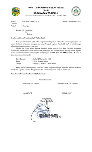 PANITIA HARI-HARI BESAR ISLAM
(PHBI)
KECAMATAN TORIBULU
Sekretariat: Jln. Trans Sulawesi Desa Toribulu No…. Kode Pos 94461
Nomor : 014/PHBI-TRB/07/2023 Toribulu, 26 September 2023
Lampiran : -
Perihal : Undangan
Kepada Yth : Bapak/Ibu
Di_
Tempat
Assalamu’alaikum Warahmatullahi Wabarakatuh
Puji syukur kehadiran Allah SWT yang telah melimpahkan rahmat dan karuanianya kepada kita
semua. Shalawat serta salam semoga selalu tercurah kepada baginda Rasulullah SAW beserta keluarga,
sahabat dan para pengikutnya yang setia.
Melalui ini, Kami selaku Panitia Hari-Hari Besar Islam (PHBI) Kec. Toribulu bermaksud
mengundang bapak/Ibu sekalian dalam acara pembukaan dan kegiatan lomba barzanji untuk pegawai
Syar’i kecamatan toribulu dalam rangka Memperingati Maulid Nabi MUHAMMAD SAW 1445 H
,yang akan dilaksanakan pada:
Hari/ Tanggal : Rabu / 27 September 2023
Pukul : 19:30 Wita s/d Selesai
Tempat : Masjid AT-TAUFIQ Desa Tomoli
Demikian surat undangan ini kami buat, besar harapan kami agar bapak/Ibu sekalian berkenan
menghadiri kegiatan tersebut. Atas perhatian dan kesediaannya kami ucapkan terimakasih
Wassalamu’alaikum Warahmatullahi Wabarakatuh
Panitia Pelaksana;
Ketua PHBI kec Toribulu Sekretaris PHBI Kec.Toribulu
Andri. S.Pd Zulkifly S.IP
 