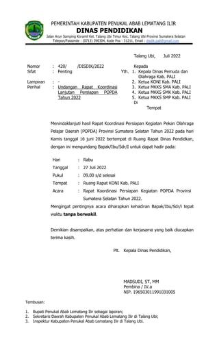 PEMERINTAH KABUPATEN PENUKAL ABAB LEMATANG ILIR
DINAS PENDIDIKAN
Jalan Arun Samping Koramil Kel. Talang Ubi Timur Kec. Talang Ubi Provinsi Sumatera Selatan
Telepon/Faksimile : (0713) 390304, Kode Pos : 31211, Email : disdik.pali@gmail.com
Talang Ubi, Juli 2022
Nomor : 420/ /DISDIK/2022 Kepada
Sifat : Penting Yth. 1. Kepala Dinas Pemuda dan
Olahraga Kab. PALI
Lampiran : - 2. Ketua KONI Kab. PALI
Perihal : Undangan Rapat Koordinasi
Lanjutan Persiapan POPDA
Tahun 2022
3. Ketua MKKS SMA Kab. PALI
4. Ketua MKKS SMK Kab. PALI
5. Ketua MKKS SMP Kab. PALI
Di
Tempat
Menindaklanjuti hasil Rapat Koordinasi Persiapan Kegiatan Pekan Olahraga
Pelajar Daerah (POPDA) Provinsi Sumatera Selatan Tahun 2022 pada hari
Kamis tanggal 16 juni 2022 bertempat di Ruang Rapat Dinas Pendidkan,
dengan ini mengundang Bapak/Ibu/Sdr/I untuk dapat hadir pada:
Hari : Rabu
Tanggal : 27 Juli 2022
Pukul : 09.00 s/d selesai
Tempat : Ruang Rapat KONI Kab. PALI
Acara : Rapat Koordinasi Persiapan Kegiatan POPDA Provinsi
Sumatera Selatan Tahun 2022.
Mengingat pentingnya acara diharapkan kehadiran Bapak/Ibu/Sdr/i tepat
waktu tanpa berwakil.
Demikian disampaikan, atas perhatian dan kerjasama yang baik diucapkan
terima kasih.
Plt. Kepala Dinas Pendidikan,
MADSUDI, ST, MM
Pembina / IV.a
NIP. 196503011991031005
Tembusan:
1. Bupati Penukal Abab Lematang Ilir sebagai laporan;
2. Sekretaris Daerah Kabupaten Penukal Abab Lematang Ilir di Talang Ubi;
3. Inspektur Kabupaten Penukal Abab Lematang Ilir di Talang Ubi.
 