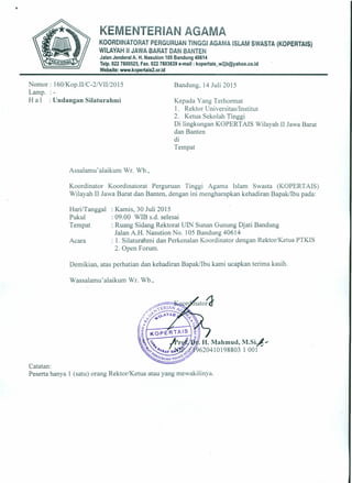 Nomor : 160/Kop.IIIC-2/VIII20 15
Lamp.
H a I : Undangan Silaturahmi
Bandung, 14 Juli 2015
•
KEMENTERIAN AGAMA
KOOROINATORAT PERGURUAN TINGGI AGAMA ISLAM SWASTA (KOPERTAIS)
WILAYAH II JAWA BARAT DAN BANTEN
. Jalan Jenderal A. H. Nasution 105 Bandung 40614
Telp. 022 7800525, Fax. 022 7803639 e-mail: kopertais_w2jb@yahoo.co.id
Website: www.kopertais2.or.id
Kepada Yang Terhormat
1. Rektor Universitas/lnstitut
2. Ketua Sekolah Tinggi
Di lingkungan KOPERTAIS Wilayah II Jawa Barat
dan Banten
di
Tempat
Assalamu'alaikum Wr. Wb.,
Koordinator Koordinatorat Perguruan Tinggi Agama Islam Swasta (KOPERTAIS)
Wilayah II Jawa Barat dan Banten, dengan ini mengharapkan kehadiran Bapak/lbu pada:
Hari/Tanggal
Pukul
Tempat
: Kamis, 30 Juli 2015
: 09.00 WIB s.d. selesai
: Ruang Sidang Rektorat UIN Sunan Gunung Djati Bandung
Jalan A.H. Nasution No. 105 Bandung 40614
: 1. Silaturahmi dan Perkenalan Koordinator dengan Rektor/Ketua PTKIS
2. Open Forum.
Acara
Demikian, atas perhatian dan kehadiran Bapak/lbu kami ucapkan terima kasih.
Wassalamu'alaikum Wr. Wb.,
Catatan:
Peserta hanya 1 (satu) orang Rektor/Ketua atau yang mewakilinya.
 