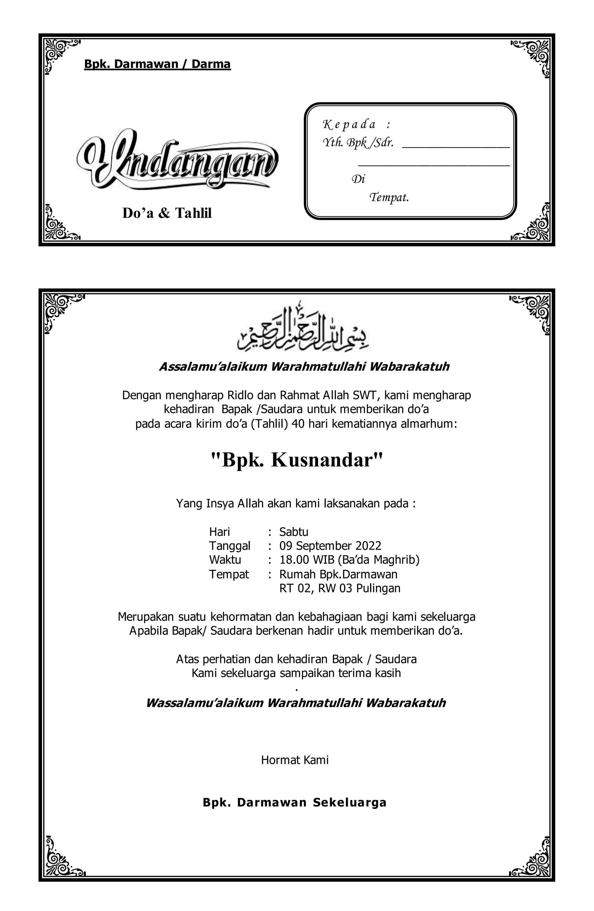 Assalamu’alaikum Warahmatullahi Wabarakatuh
Dengan mengharap Ridlo dan Rahmat Allah SWT, kami mengharap
kehadiran Bapak /Saudara untuk memberikan do’a
pada acara kirim do’a (Tahlil) 40 hari kematiannya almarhum:
"Bpk. Kusnandar"
Yang Insya Allah akan kami laksanakan pada :
Hari : Sabtu
Tanggal : 09 September 2022
Waktu : 18.00 WIB (Ba’da Maghrib)
Tempat : Rumah Bpk.Darmawan
RT 02, RW 03 Pulingan
Merupakan suatu kehormatan dan kebahagiaan bagi kami sekeluarga
Apabila Bapak/ Saudara berkenan hadir untuk memberikan do’a.
Atas perhatian dan kehadiran Bapak / Saudara
Kami sekeluarga sampaikan terima kasih
.
Wassalamu’alaikum Warahmatullahi Wabarakatuh
Hormat Kami
Bpk. Darmawan Sekeluarga
Bpk. Darmawan / Darma
Do’a & Tahlil
K e p a d a :
Yth. Bpk /Sdr. _________________
_______________________
Di
Tempat.