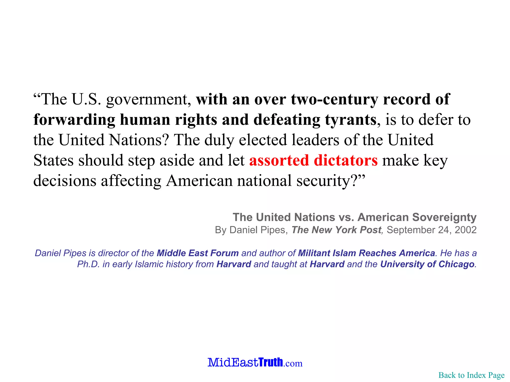 “ The U.S. government,  with an over two-century record of forwarding human rights and defeating tyrants , is to defer to the United Nations? The duly elected leaders of the United States should step aside and let  assorted dictators  make key decisions affecting American national security?” The United Nations vs. American Sovereignty By Daniel Pipes,  The New York Post ,  September 24, 2002 Daniel Pipes is director of the  Middle East Forum  and author of  Militant Islam Reaches America . He has a Ph.D. in early Islamic history from  Harvard  and taught at  Harvard  and the  University of Chicago . Back to Index Page 