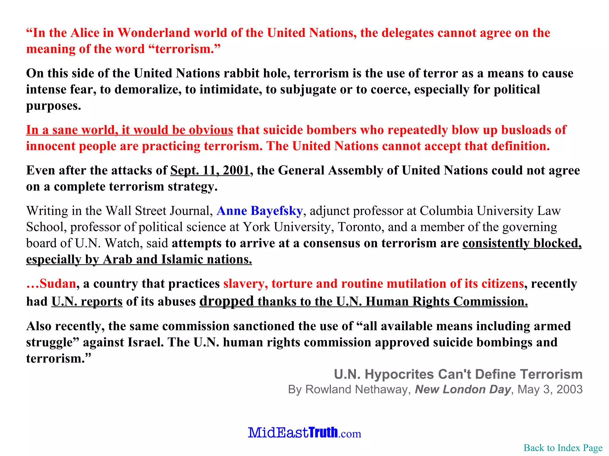 “ In the Alice in Wonderland world of the United Nations, the delegates cannot   agree on the meaning of the word “terrorism.” On this side of the United Nations rabbit hole, terrorism is the use of   terror as a means to cause intense fear, to demoralize, to intimidate, to   subjugate or to coerce, especially for political purposes. In a sane world, it would be obvious  that suicide bombers who repeatedly   blow up busloads of innocent people are practicing terrorism. The United   Nations cannot accept that definition. Even after the attacks of  Sept. 11, 2001 , the General Assembly of United   Nations could not agree on a complete terrorism strategy. Writing in the Wall Street Journal,  Anne Bayefsky , adjunct professor at   Columbia University Law School, professor of political science at York   University, Toronto, and a member of the governing board of U.N. Watch, said   attempts to arrive at a consensus on terrorism are  consistently blocked,   especially by Arab and Islamic nations. … Sudan , a country that practices  slavery, torture and routine mutilation of   its citizens , recently had  U.N. reports  of its abuses  dropped  thanks to the   U.N. Human Rights Commission. Also recently, the same commission sanctioned the use of “all available   means including   armed struggle” against Israel. The U.N. human rights   commission approved suicide bombings and terrorism. ” U.N. Hypocrites Can't Define Terrorism By  Rowland Nethaway ,  New London Day ,  May 3, 2003 Back to Index Page 