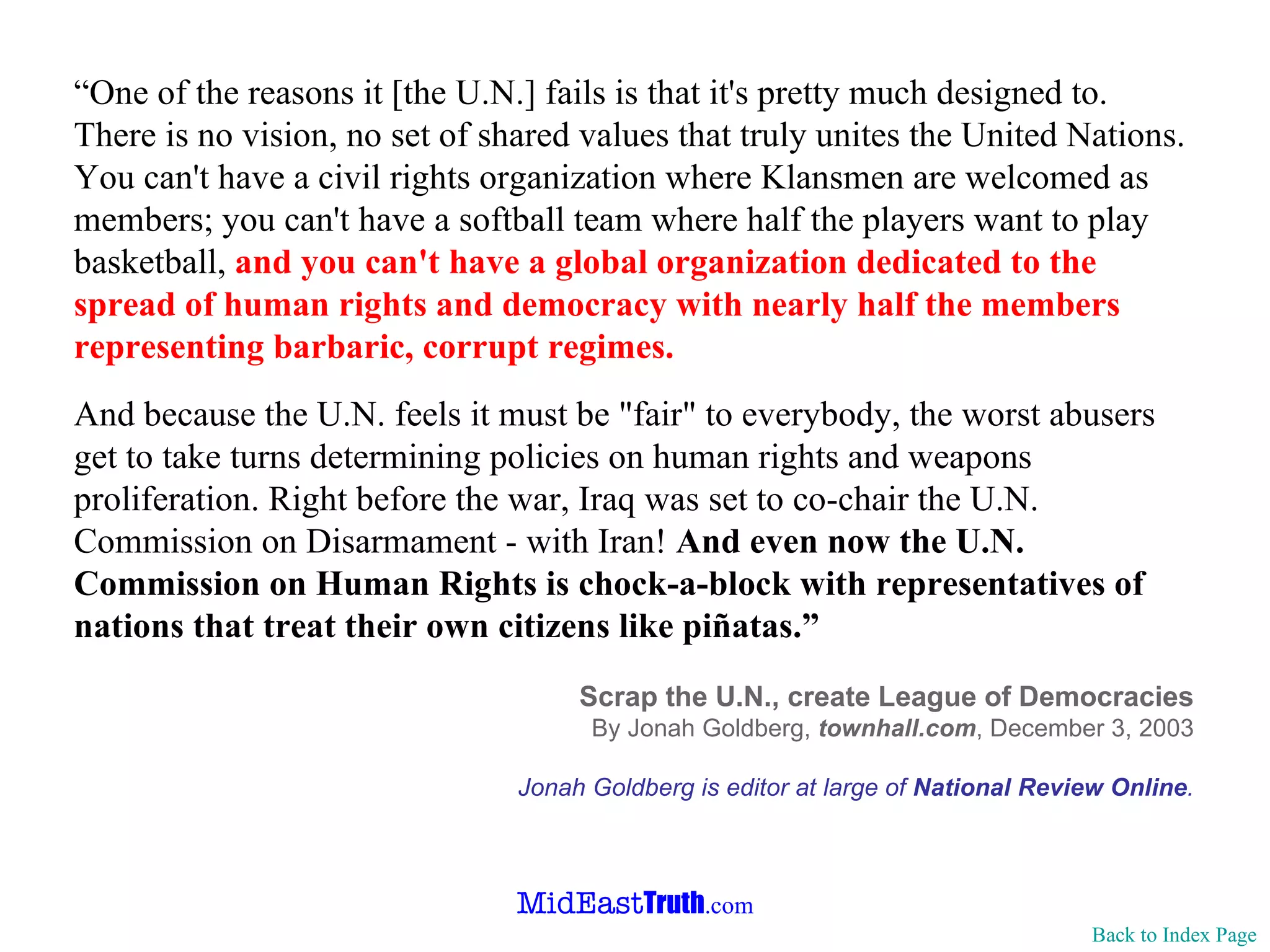 “ One of the reasons it [the U.N.] fails is that it's pretty much designed to. There is no vision, no set of shared values that truly unites the United Nations. You can't have a civil rights organization where Klansmen are welcomed as members; you can't have a softball team where half the players want to play basketball,  and you can't have a global organization dedicated to the spread of human rights and democracy with nearly half the members representing barbaric, corrupt regimes. And because the U.N. feels it must be "fair" to everybody, the worst abusers get to take turns determining policies on human rights and weapons proliferation. Right before the war, Iraq was set to co-chair the U.N. Commission on Disarmament - with Iran!  And even now the U.N. Commission on Human Rights is chock-a-block with representatives of nations that treat their own citizens like piñatas.” Scrap the U.N., create League of Democracies By Jonah Goldberg,  townhall.com , December 3, 2003 Jonah Goldberg is editor at large of  National Review Online . Back to Index Page 