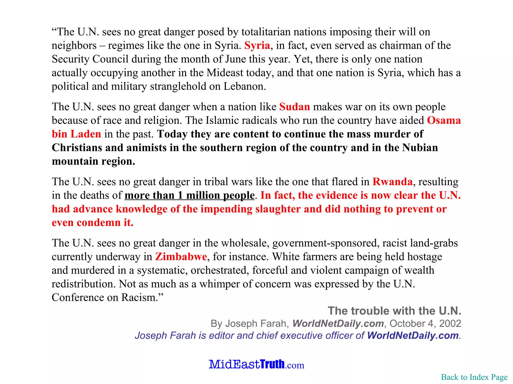 “ The U.N. sees no great danger posed by totalitarian nations imposing their will on neighbors – regimes like the one in Syria.  Syria , in fact, even served as chairman of the Security Council during the month of June this year. Yet, there is only one nation actually occupying another in the Mideast today, and that one nation is Syria, which has a political and military stranglehold on Lebanon. The U.N. sees no great danger when a nation like  Sudan  makes war on its own people because of race and religion. The Islamic radicals who run the country have aided  Osama bin Laden  in the past.  Today they are content to continue the mass murder of Christians and animists in the southern region of the country and in the Nubian mountain region. The U.N. sees no great danger in tribal wars like the one that flared in  Rwanda , resulting in the deaths of  more than 1 million people .  In fact, the evidence is now clear the U.N. had advance knowledge of the impending slaughter and did nothing to prevent or even condemn it. The U.N. sees no great danger in the wholesale, government-sponsored, racist land-grabs currently underway in  Zimbabwe , for instance. White farmers are being held hostage and murdered in a systematic, orchestrated, forceful and violent campaign of wealth redistribution. Not as much as a whimper of concern was expressed by the U.N. Conference on Racism.” The trouble with the U.N. By Joseph Farah,  WorldNetDaily.com ,   October 4, 2002 Joseph Farah is editor and chief executive officer of  WorldNetDaily.com . Back to Index Page 