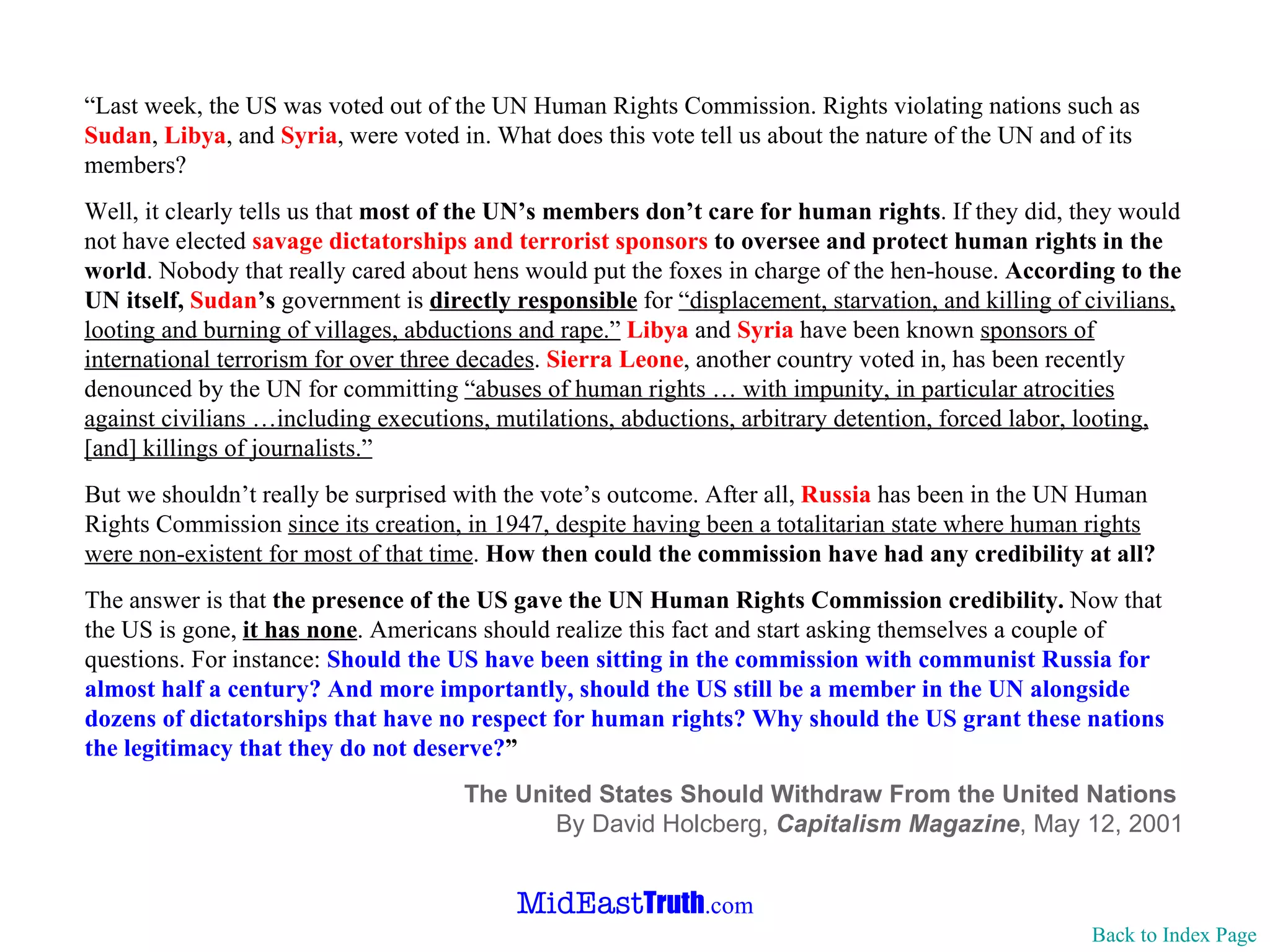 “ Last week, the US was voted out of the UN Human Rights Commission. Rights violating nations such as  Sudan ,  Libya , and  Syria , were voted in. What does this vote tell us about the nature of the UN and of its members?  Well, it clearly tells us that  most of the UN’s members don’t care for human rights . If they did, they would not have elected  savage dictatorships and terrorist sponsors  to oversee and protect human rights in the world . Nobody that really cared about hens would put the foxes in charge of the hen-house.  According to the UN itself,  Sudan ’s  government is  directly responsible  for  “displacement, starvation, and killing of civilians, looting and burning of villages, abductions and rape.”   Libya  and  Syria  have been known  sponsors of international terrorism for over three decades .  Sierra Leone , another country voted in, has been recently denounced by the UN for committing  “abuses of human rights … with impunity, in particular atrocities against civilians …including executions, mutilations, abductions, arbitrary detention, forced labor, looting, [and] killings of journalists.” But we shouldn’t really be surprised with the vote’s outcome. After all,  Russia  has been in the UN Human Rights Commission  since its creation, in 1947, despite having been a totalitarian state where human rights were non-existent for most of that time .  How then could the commission have had any credibility at all? The answer is that  the presence of the US gave the UN Human Rights Commission credibility.  Now that the US is gone,  it has none . Americans should realize this fact and start asking themselves a couple of questions. For instance:  Should the US have been sitting in the commission with communist Russia for almost half a century? And more importantly, should the US still be a member in the UN alongside dozens of dictatorships that have no respect for human rights? Why should the US grant these nations the legitimacy that they do not deserve? ” The United States Should Withdraw From the United Nations  By David Holcberg,  Capitalism Magazine , May 12, 2001 Back to Index Page 