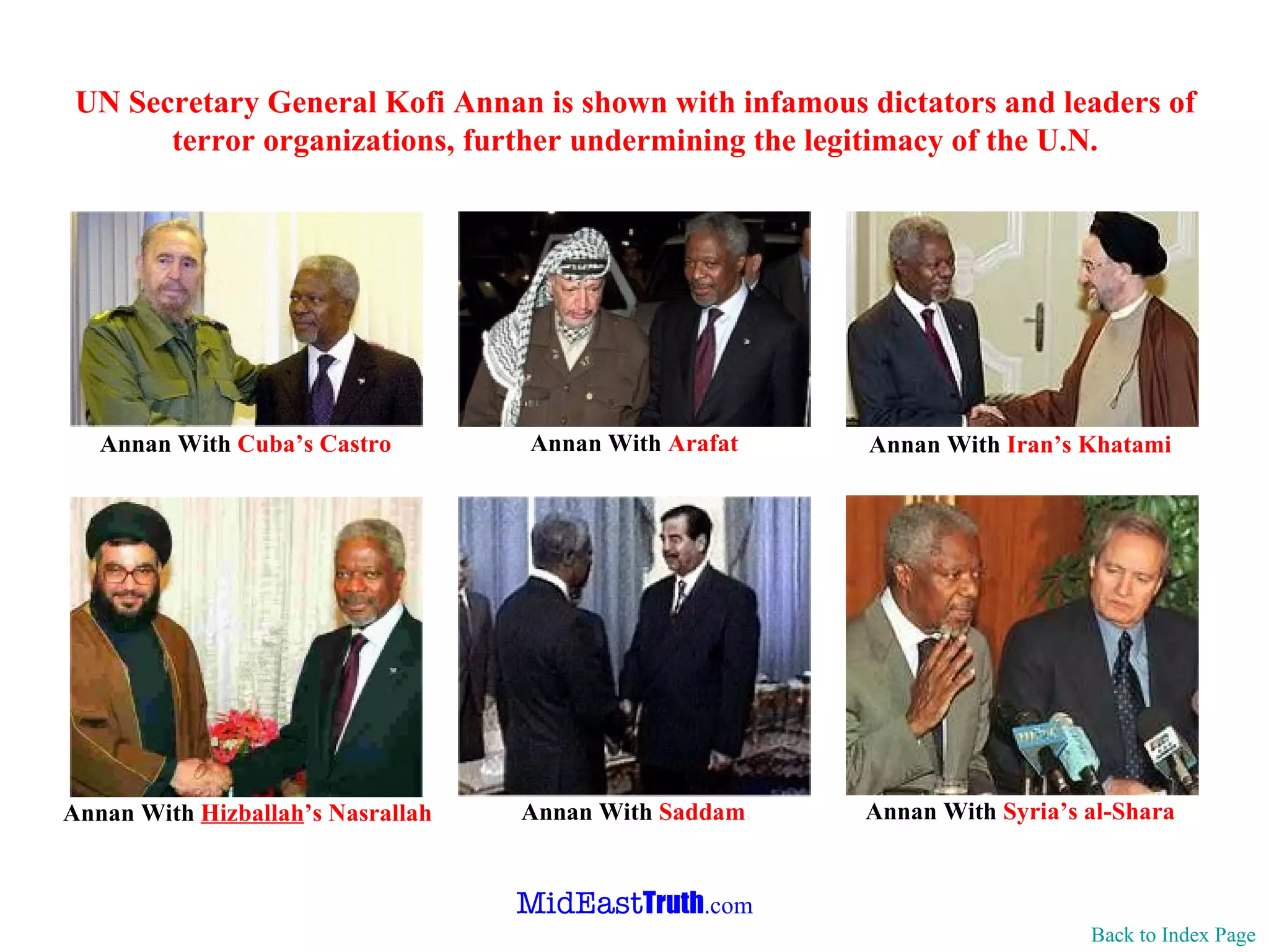 UN Secretary General Kofi Annan is shown with infamous dictators and leaders of terror organizations, further undermining the legitimacy of the U.N. Back to Index Page Annan With  Syria’s  al-Shara  Annan With  Iran’s Khatami Annan With  Saddam Annan With  Hizballah ’s Nasrallah Annan With  Cuba’s   Castro Annan With  Arafat 