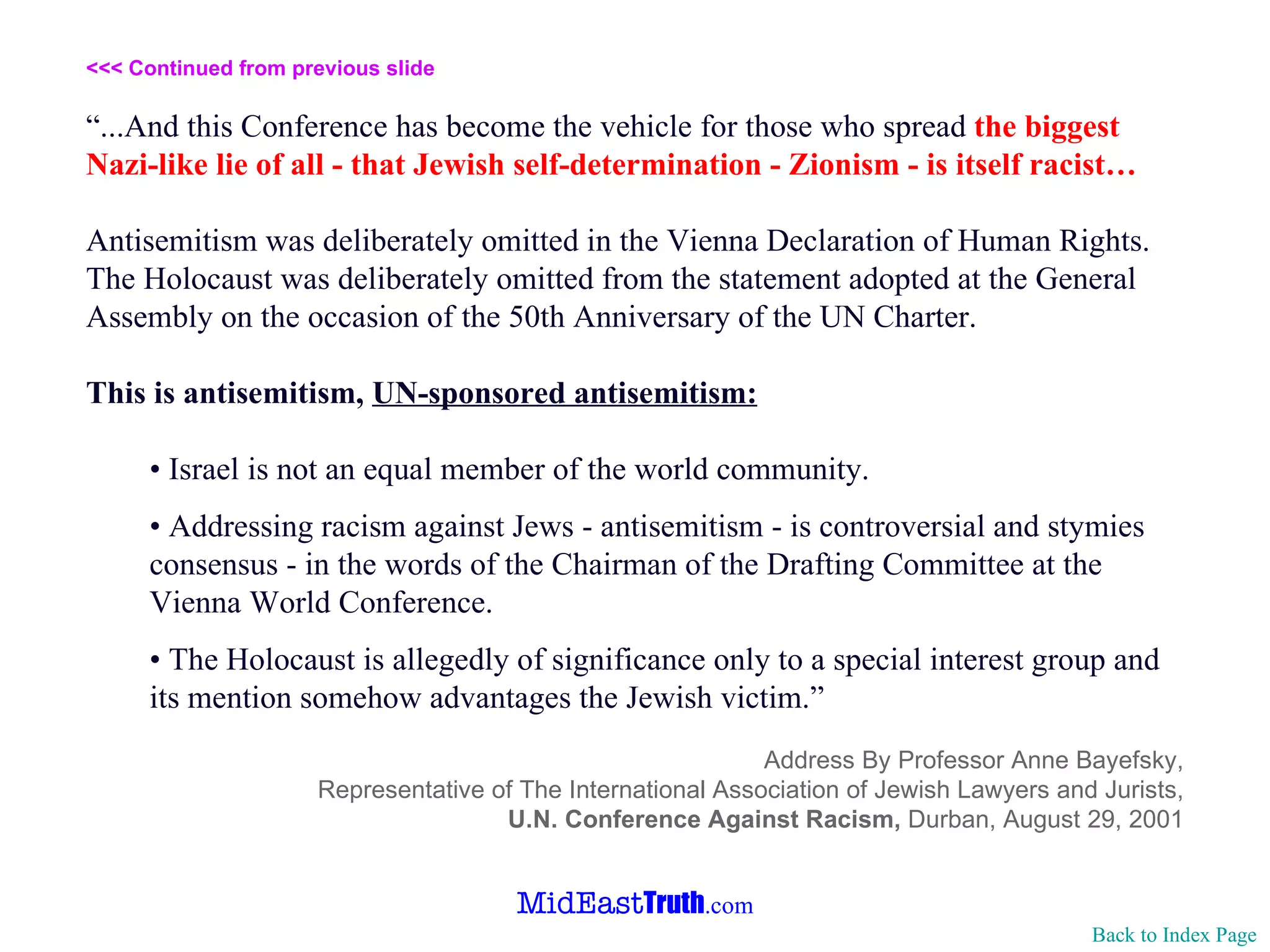 <<< Continued from previous slide “ ...And this Conference has become the vehicle for those who spread  the biggest Nazi-like lie of all - that Jewish self-determination - Zionism - is itself racist… Antisemitism was deliberately omitted in the Vienna Declaration of Human Rights. The Holocaust was deliberately omitted from the statement adopted at the General Assembly on the occasion of the 50th Anniversary of the UN Charter. This is antisemitism,  UN-sponsored antisemitism: •  Israel is not an equal member of the world community. •  Addressing racism against Jews - antisemitism - is controversial and stymies consensus - in the words of the Chairman of the Drafting Committee at the Vienna World Conference. •  The Holocaust is allegedly of significance only to a special interest group and its mention somehow advantages the Jewish victim.” Address By Professor Anne Bayefsky, Representative of The International Association of Jewish Lawyers and Jurists, U.N. Conference Against Racism,  Durban, August 29, 2001 Back to Index Page 