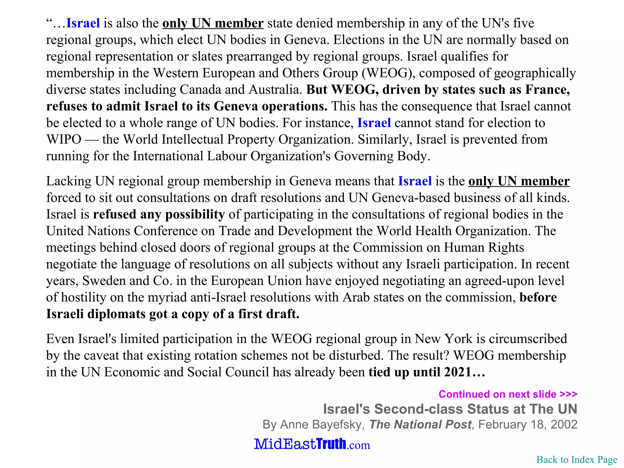 “… Israel  is also the  only UN member  state denied membership in any of the UN's five regional groups, which elect UN bodies in Geneva. Elections in the UN are normally based on regional representation or slates prearranged by regional groups. Israel qualifies for membership in the Western European and Others Group (WEOG), composed of geographically diverse states including Canada and Australia.  But WEOG, driven by states such as France, refuses to admit Israel to its Geneva operations.  This has the consequence that Israel cannot be elected to a whole range of UN bodies. For instance,  Israel  cannot stand for election to WIPO — the World Intellectual Property Organization. Similarly, Israel is prevented from running for the International Labour Organization's Governing Body. Lacking UN regional group membership in Geneva means that  Israel  is the  only UN member  forced to sit out consultations on draft resolutions and UN Geneva-based business of all kinds. Israel is  refused any possibility  of participating in the consultations of regional bodies in the United Nations Conference on Trade and Development the World Health Organization. The meetings behind closed doors of regional groups at the Commission on Human Rights negotiate the language of resolutions on all subjects without any Israeli participation. In recent years, Sweden and Co. in the European Union have enjoyed negotiating an agreed-upon level of hostility on the myriad anti-Israel resolutions with Arab states on the commission,  before Israeli diplomats got a copy of a first draft. Even Israel's limited participation in the WEOG regional group in New York is circumscribed by the caveat that existing rotation schemes not be disturbed. The result? WEOG membership in the UN Economic and Social Council has already been  tied up until 2021…  Continued on next slide >>> Israel's Second-class Status at The UN By Anne Bayefsky,  The National Post , February 18, 2002 Back to Index Page 